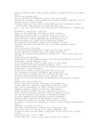 para lá poderem caber todos, Então, quantos, Digamos trezentos, e mesmo
assim
já vai ser pequena para
eles a basílica que desenhei e está a ser construída,
com muitos vagares, se me é permitido o reparo, Sejam trezentos, não se
discute mais, é esta a minha
vontade, Assim se fará, dando vossa majestade as necessárias ordens.
  Foram dadas. Mas primeiro se juntaram, em outro
dia, o rei com o provincial dos franciscanos da Arrábida, o almoxarife,
e
novamente o arquitecto. Ludovice
levou os seus desenhos, estendeu-os sobre a mesa,
explicou a planta, Aqui é a igreja, para norte e sul
estas galerias e estes torreões são o palácio real, da
parte de trás ficam as dependências do convento, ora,
para satisfazer as ordens de sua majestade teremos
de construir, ainda mais atrás, outros corpos, há aqui
um monte de pedra rija que vai ser o cabo dos trabalhos minar e
rebentar,
tanto nos custou já morder
a falda dele para endireitar o chão. Ao ouvir que queria
el-rei ampliar o convento para tão grande número de
frades, de oitenta para trezentos, imagine-se, o provincial, que fora
ali sem
ainda saber da novidade,
derrubou-se no chão dramaticamente, beijou com abundância as mãos da
majestade, e enfim declarou, com
a voz estrangulada, Senhor, ficai seguro de que neste
mesmo momento está Deus mandando preparar novos
e mais sumptuosos aposentos no seu paraíso para premiar quem na terra o
engrandece e louva em pedras
vivas, ficai seguro de que por cada novo tijolo que
for colocado no convento de Mafra, uma oração será
dita em vossa intenção, não pela salvação da alma, que
vos está garantidíssima pelas obras, mas sim como
flores da coroa com que haveis de apresentar-vos perante o supremo
juiz,
queira Deus que só daqui por
muitos anos, para que não esmoreça a felicidade dos
vossos súbditos e perdure a gratidão da igreja e ordem
que sirvo e represento. D. João V levantou-se da sua
cadeira, beijou a mão do provincial, humildando o
poder da terra ao poder do céu, e quando se tornou a
sentar repetiu-se-lhe o halo em redor da cabeça, se este
rei não se acautela acaba santo. O almoxarife enxuga
os olhos húmidos de boa lágrima, Ludovice conserva a
ponta do dedo indicador da mão direita sobre o lugar
da planta que figura o tal monte que tanto vai custar
a arrasar, o provincial levanta os olhos ao tecto, suposto representar
aqui o
empíreo, e a todos os três o
rei olha sucessivamente, grande, pio, fidelíssimo que
há-de ser, isto é o que se lê no rosto magnânimo, não
é todos os dias que se ordena a ampliação de um convento de oitenta
frades
para trezentos, o mal e o bem
à face vem, diz o povo, neste caso de hoje veio o melhor.
 