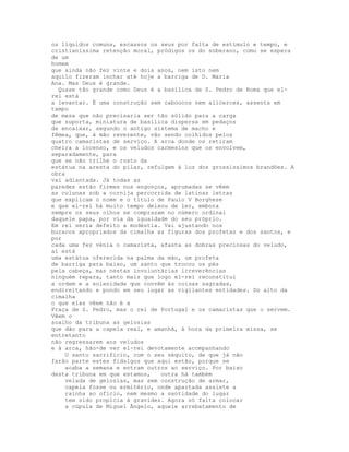 os líquidos comuns, escassos os seus por falta de estímulo e tempo, e
cristianíssima retenção moral, pródigos os do soberano, como se espera
de um
homem
que ainda não fez vinte e dois anos, nem isto nem
aquilo fizeram inchar até hoje a barriga de D. Maria
Ana. Mas Deus é grande.
  Quase tão grande como Deus é a basílica de S. Pedro de Roma que el-
rei está
a levantar. É uma construção sem caboucos nem alicerces, assenta em
tampo
de mesa que não precisaria ser tão sólido para a carga
que suporta, miniatura de basílica dispersa em pedaços
de encaixar, segundo o antigo sistema de macho e
fêmea, que, à mão reverente, vão sendo colhidos pelos
quatro camaristas de serviço. A arca donde os retiram
cheira a incenso, e os veludos carmesins que os envolvem,
separadamente, para
que se não trilhe o rosto da
estátua na aresta do pilar, refulgem à luz dos grossíssimos brandões. A
obra
vai adiantada. Já todas as
paredes estão firmes nos engonços, aprumadas se vêem
as colunas sob a cornija percorrida de latinas letras
que explicam o nome e o título de Paulo V Borghese
e que el-rei há muito tempo deixou de ler, embora
sempre os seus olhos se comprazam no número ordinal
daquele papa, por via da igualdade do seu próprio.
Em rei seria defeito a modéstia. Vai ajustando nos
buracos apropriados da cimalha as figuras dos profetas e dos santos, e
por
cada uma fez vénia o camarista, afasta as dobras preciosas do veludo,
aí está
uma estátua oferecida na palma da mão, um profeta
de barriga para baixo, um santo que trocou os pés
pela cabeça, mas nestas involuntárias irreverências
ninguém repara, tanto mais que logo el-rei reconstitui
a ordem e a solenidade que convêm às coisas sagradas,
endireitando e pondo em seu lugar as vigilantes entidades. Do alto da
cimalha
o que elas vêem não é a
Praça de S. Pedro, mas o rei de Portugal e os camaristas que o servem.
Vêem o
soalho da tribuna as gelosias
que dão para a capela real, e amanhã, à hora da primeira missa, se
entretanto
não regressarem aos veludos
e à arca, hão-de ver el-rei devotamente acompanhando
    O santo sacrifício, com o seu séquito, de que já não
farão parte estes fidalgos que aqui estão, porque se
    acaba a semana e entram outros ao serviço. Por baixo
desta tribuna em que estamos,   outra há também
    velada de gelosias, mas sem construção de armar,
    capela fosse ou ermitério, onde apartada assiste a
    rainha ao ofício, nem mesmo a santidade do lugar
    tem sido propícia à gravidez. Agora só falta colocar
    a cúpula de Miguel Ãngelo, aquele arrebatamento de
 