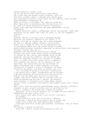 levava dinheiros, porém, vindo
nós de uma guerra onde vimos morrer tanta gente,
não é este caso que mereça relato singular, salvo ter
Sete-Sóis trocado ·depois o espigão pelo gancho para
mais facilmente arrastar o morto para fora do caminho, assim ficando
experimentados os préstimos de
ambos os ferros. O salteador safo seguiu-o ainda por
meia légua entre os pinheiros, por fim desistiu, e só
de longe lhe lançou palavras de insulto e maldição,
porém, como quem não acreditava que umas empecessem e outras
ofendessem.
  Quando Sete-Sóis chegou a Aldegalega, estava anoitecendo. Comeu umas
sardinhas fritas, bebeu uma tigela de vinho, e, não lhe chegando o
dinheiro
para a
pousada, tão-só, à escassa, para a passagem amanhã,
meteu-se num telheiro, debaixo de uns carros, e aí
dormiu, enrolado no capote, mas com o braço esquerdo
de fora e o espigão armado. Passou a noite em paz.
Sonhou com o choque de Jerez de los Caballeros, que
os portugueses desta vez irão vencer porque à frente
deles avança Baltasar Sete-Sóis segurando na mão direita a mão esquerda
cortada, prodígio para que os
espanhóis não têm escudo nem esconjuro. Quando
acordou, não havia ainda então luzeiro de madrugada
no levante do céu, sentiu umas grandes dores na mão
esquerda, nem era para admirar, com um espigão de
ferro ali espetado. Desatou as correias, e, podendo
tanto a ilusão, muito mais sendo noite, e espessa a
treva debaixo dos carros, não ver Baltasar as suas
duas mãos, não significava que não estivessem lá
Ambas. Aconchegou com o braço esquerdo o alforge,
enroscou-se no capote e tornou a adormecer. Ao menos
livrara-se da guerra. Com menos um bocado, mas vivo.
  I_Ia claridade do primeiro alvorecer, levantou-se.
O céu estava muito limpo, transparente até às últimas
e pálidas estrelas. Era um bonito dia para entrar em
Lisboa, com bom tempo para lá ficar ou continuar
viagem, logo veria. Meteu a mão ao alforge, tirou as
botas arruinadas que em todo o caminho ,do Alentejo
nunca calçara, e calçasse-as ele nesse mesmo caminho
teriam ficado, e pedindo à mão direita habilidades novas, com o frouxo
amparo
que o coto, ainda em primeira aprendizagem, podia oferecer, conseguiu
acomodar os pés, se pelo contrário não ia sacrificá-los em
bolhas e roeduras, tão antigo era o hábito de andarem
  descalços, em sua vida de paisano, ou, no tempo militar, quando a
impedimenta nem para jantar tinha
  sola, quanto mais para botas. I_Ião há pior vida que a
  do soldado.
  Quando chegou ao cais, era já sol-fora. Começara
  a vazante, o mestre da barca gritava que ia largar não
  tarda, Está a maré boa, quem embarca para Lisboa,
  e Baltasar Sete-Sóis correu pela prancha, tilintavam -lhe os ferros
dentro
do alforge, e quando um gracioso
  disse que o maneta levava as ferraduras no saco, se
 