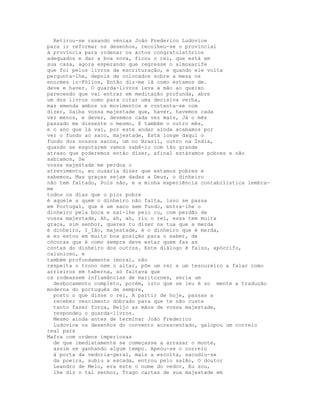 Retirou-se rasando vénias João Frederico Ludovice
para ir reformar os desenhos, recolheu-se o provincial
à província para ordenar os actos congratulatórios
adequados e dar a boa nova, ficou o rei, que está em
sua casa, agora esperando que regresse o almoxarife
que foi pelos livros da escrituração, e quando ele volta
pergunta-lhe, depois de colocados sobre a mesa os
enormes in-Fólios, Então diz-me lá como estamos de.
deve e haver. O guarda-livros leva a mão ao queixo
parecendo que vai entrar em meditação profunda, abre
um dos livros como para citar uma decisiva verba,
mas emenda ambos os movimentos e contenta-se com
dizer, Saiba vossa majestade que, haver, havemos cada
vez menos, e dever, devemos cada vez mais, Já o mês
passado me disseste o mesmo, E também o outro mês,
e o ano que lá vai, por este andar ainda acabamos por
ver o fundo ao saco, majestade, Está longe daqui o
fundo dos nossos sacos, um no Brasil, outro na Índia,
quando se esgotarem vamos sabê-lo com tão grande
atraso que poderemos então dizer, afinal estávamos pobres e não
sabíamos, Se
vossa majestade me perdoa o
atrevimento, eu ousaria dizer que estamos pobres e
sabemos, Mas graças sejam dadas a Deus, o dinheiro
não tem faltado, Pois não, e a minha experiência contabilística lembra-
me
todos os dias que o pior pobre
é aquele a quem o dinheiro não falta, isso se passa
em Portugal, que é um saco sem fundo, entra-lhe o
dinheiro pela boca e sai-lhe pelo cu, com perdão de
vossa majestade, Ah, ah, ah, riu o rei, essa tem muita
graça, sim senhor, queres tu dizer na tua que a merda
é dinheiro, I_Ião, majestade, é o dinheiro que é merda,
e eu estou em muito boa posição para o saber, de
cócoras que é como sempre deve estar quem faz as
contas do dinheiro dos outros. Este diálogo é falso, apócrifo,
calunioso, e
também profundamente imoral, não
respeita o trono nem o altar, põe um rei e um tesoureiro a falar como
arrieiros em taberna, só faltava que
os rodeassem inflamâncias de maritornes, seria um
  desbocamento completo, porém, isto que se leu é so mente a tradução
moderna do português de sempre,
  posto o que disse o rei, A partir de hoje, passas a
  receber vencimento dobrado para que te não custe
  tanto fazer força, Beijo as mãos de vossa majestade,
  respondeu o guarda-livros.
  Mesmo ainda antes de terminar João Frederico
  Ludovice os desenhos do convento acrescentado, galopou um correio
real para
Mafra com ordens imperiosas
  de que imediatamente se começasse a arrasar o monte,
  assim se ganhando algum tempo. Apeou-se o correio
  à porta da vedoria-geral, mais a escolta, sacudiu-se
  da poeira, subiu a escada, entrou pelo salão, O doutor
  Leandro de Melo, era este o nome do vedor, Eu sou,
  lhe diz o tal senhor, Trago cartas de sua majestade em
 