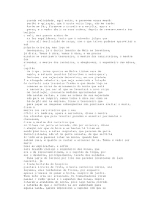 grande velocidade, aqui estão, e passe-me vossa mercê
  recibo e quitação, que à corte volto logo, não me tarde.
  Assim se fez, foram-se o correio e a escolta, agora a
  passo, e o vedor abriu as suas ordens, depois de reverentemente ter
beijado
o selo, mas quando acabou de
  as ler empalideceu, tanto que o subvedor julgou que
  vinha ali destituição de cargo, com o que talvez pudesse aproveitar a
suá
própria carreira, mas logo se
  desenganou, já o doutor Leandro de Melo se levantava,
já dizia, Vamos à obra, vamos à obra, e em poucos
minutos se reuniram o tesoureiro, o mestre dos carpinteiros, o mestre
dos
alvenéus, o mestre dos canteiros, o abegão-mor, o engenheiro das minas,
o
capitão
  da tropa, todos quantos em Mafra tinham vara de
  mando, e estando reunidos falou-lhes o vedor-geral,
  Senhores, sua majestade determinou, em sua piedade
I e alargada sabedoria, que seja aumentada a lotação
do convento para trezentos frades e que desde logo se
  comecem as obras de arrasamento do monte que está
  a nascente, por ser aí que se levantará o novo corpo
  de construção, consoante medidas aproximadas que
  vêm nestas cartas, e como as ordens de sua majestade
  são para se cumprir, vamos todos à obra ver como se
  há-de pôr mão na empresa. Disse o tesoureiro que
  para pagar as despesas subseqùentes não precisava avaliar o monte,
disse o
mestre dos carpinteiros que o seu
ofício era madeira, apara e serradura, disse o mestre
dos alvenéus que para levantar paredes e assentar pavimentos o
chamassem,
disse o mestre dos canteiros que
só lidava com pedra arrancada, não por arrancar, disse
o abegão-mor que os bois e as bestas lá iriam em
sendo precisos, e estas respostas, que parecem de gente
indisciplinada, são só de gente sensata, de que serviria
ir todo este pessoal olhar um monte, quando bem
sabiam qual, e quanto ia custar a arrancar de lá. Tomou o vedor por
muito
boas as explicações, e enfim
saiu levando consigo o engenheiro das minas, que
era o da responsabilidade, e o capitão da tropa, por
ser o desmonte, principalmente, tarefa dos soldados.
  Numa parte do terreno por trás das paredes levantadas do lado
nascente, já
o frade hortelão do hospício
plantara árvores de fruto, e havia canteiros vários, uns
legumes, umas bordaduras de flores, por enquanto
apenas promessa de pomar e horta, suspiro de jardim.
Tudo isto iria ser arrancado. Os trabalhadores viram
passar o vedor-geral e o espanhol das minas, depois
olharam a avantesma do monte, pois lago havia corrido
a notícia de que o convento ia ser aumentado para
aquela banda, parece impossível a rapidez com que se
 