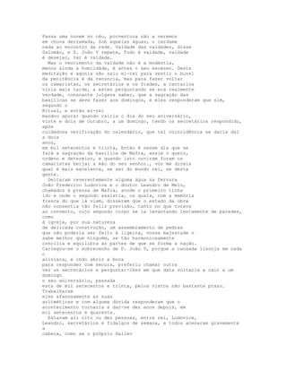 Passa uma nuvem no céu, porventura não a veremos
em chuva derramada, Sob aquelas águas, o cardume
nada ao encontro da rede. Vaidade das vaidades, disse
Salomão, e D. João V repete, Tudo é vaidade, vaidade
é desejar, ter é vaidade.
  Mas o vencimento da vaidade não é a modéstia,
menos ainda a humildáde, é antes o seu excesso. Desta
meditação e agonia não saiu el-rei para vestir o burel
da penitência e da renúncia, mas para fazer voltar
os camaristas, os secretários e os frades, a cantarina
viria mais tarde, a estes perguntando se era realmente
verdade, consoante julgava saber, que a sagração das
basílicas se deve fazer aos domingos, e eles responderam que sim,
segundo o
Ritual, e então el-rei
mandou apurar quando cairia o dia do seu aniversário,
vinte e dois de Outubro, a um domingo, tendo os secretários respondido,
após
cuidadosa verificação do calendário, que tal coincidência se daria daí
a dois
anos,
em mil setecentos e trinta, Então é nesse dia que se
fará a sagração da basílica de Mafra, assim o quero,
ordeno e determino, e quando isto ouviram foram os
camaristas beijar a mão do seu senhor., vós me direis
qual é mais excelente, se ser do mundo rei, se desta
gente.
  Deitaram reverentemente alguma água na fervura
João Frederico Ludovice e o doutor Leandro de Melo,
chamados à pressa de Mafra, aonde o primeiro tinha
ido e onde o segundo assistia, os quais, com a memória
fresca do que lá viam, disseram que o estado da obra
não consentia tão feliz previsão, tanto no que tocava
ao convento, cujo segundo corpo se ia levantando lentamente de paredes,
como
à igreja, por sua natureza
de delicada construção, um assembramento de pedras
que não poderia ser feito à ligeira, vossa majestade o
sabe melhor que ninguém, se tão harmoniosamente
concilia e equilibra as partes de que se forma a nação.
Carregou-se o sobrecenho de D. João V, porque a cansada lisonja em nada
o
aliviara, e indo abrir a boca
para responder com secura, preferiu chamar outra
vez os secretários e perguntar-lhes em que data voltaria a cair a um
domingo
o seu aniversário, passada
esta de mil setecentos e trinta, pelos vistos não bastante prazo.
Trabalharam
eles afanosamente as suas
aritméticas e com alguma dúvida responderam que o
acontecimento tornaria a dar-se dez anos depois, em
mil setecentos e quarenta.
  Estavam ali oito ou dez pessoas, entre rei, Ludovice,
Leandro, secretários e fidalgos de semana, e todos acenaram gravemente
a
cabeça, como se o próprio Hallev
 