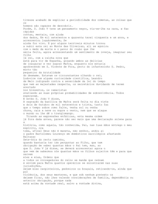 tivesse acabado de explicar a periodicidade dos cometas, as coisas que
os
homens são capazes de descobrir.
Porém, D. João V teve um pensamento negro, viu-se-lhe na cara, e faz
rápidas
contas, mentais, com ajuda
dos dedos, Em mil setecentos e quarenta terei cinquenta e um anos, e
acrescentou lugubremente, Se
ainda for vivo. E por alguns terríveis minutos tornou
a subir este rei ao Monte das Oliveiras, ali se agoniou
com o medo da morte e o pavor do roubo que lhe
seria feito, agora acrescentando um sentimento de inveja, imaginar seu
filho
já rei, com a rainha nova que
está para vir de Espanha, gozando ambos as delícias
de inaugurar e ver sagrar Mafra, enquanto ele estaria
apodrecendo em S. Vicente de Fora, perto do infantezinho D. Pedro,
morto tão
pequenino da brutalidade
do desmame. Estavam os circunstantes olhando o rei,
Ludovice com alguma curiosidade científica, Leandro
de Melo indignado contra a severidade da lei do tempo
que nem as majestades respeita, os secretários duvidando de terem
acertado
nos bissextos, os camaristas
avaliando as suas próprias probabilidades de sobrevivência. Todos
esperavam.
E então D. João V disse,
A sagração da basílica de Mafra será feita no dia vinte
e dois de Outubro de mil setecentos e trinta, tanto faz
que o tempo sobre como falte, venha sol ou venha
chuva, caia a neve ou sopre o vento, nem que se alague
o mundo ou lhe dê o tranglomango.
  Tirando as expressões enfáticas, esta mesma ordem
já fora dada antes, parece não ser mais que uma declaração solene para
a
história, como aquela, tão conhecida, Pai, nas tuas mãos entrego o meu
espírito, ora
toma, afinal Deus não é maneta, não senhor, andou aí
o padre Bartolomeu Lourenço em domésticos sacrilégios afastando
Baltasar
Sete-Sóis do recto caminho,
quando bastaria ter ido perguntar ao Filho, que tem
obrigação de saber quantas mãos o Pai tem, mas, ao
que D. João V já disse, se deverá acrescentar agora o
que vem de sabermos nós quantas mãos os filhos sujeitos têm e para que
servem
eles e elas, Ordeno que
a todos os corregedores do reino se mande que reúnam
e enviem para Mafra quantos operários se encontrarem nas suas
jurisdições,
sejam eles carpinteiros, pedreiros ou braçais, retirando-os, ainda que
por
violência, dos seus mesteres, e que sob nenhum pretexto os
deixem ficar, não lhes valendo considerações de família, dependência ou
anterior obrigação, porque nada
está acima da vontade real, salvo a vontade divina,
 