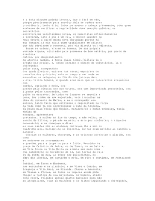 e a esta ninguém poderá invocar, que o fará em vão,
porque precisamente para serviço dela se ordena esta
providência, tenho dito. Ludovice acenou a cabeça gravemente, como quem
acabasse de verificar a regularidade duma reacção química, os
secretários
escrituraram velocíssimas notas, os camaristas entreolharam-se
e sorriram, isto é que é um rei, o doutor Leandro de
Melo estava a salvo desta nova obrigação porque na
sua comarca já não havia quem trabalhasse em ofícios
que não servissem o convento, por via directa ou indirecta.
  Foram as ordens, vieram os homens. De sua própria
vontade alguns, aliciados pela promessa de bom salário, por gosto de
aventura
outros, por desprendimento
de afectos também, à força quase todos. Deitava-se o
pregão nas praças, e, sendo escasso o número de voluntários, ia o
corregedor
pelas ruas, acompanhado
dos quadrilheiros, entrava nas casas, empurrava os
cancelos dos quintais, saía ao campo a ver onde se
escondiam os relapsos, ao fim do dia juntava dez,
vinte, trinta homens, e quando eram mais que os carcereiros atavam-nos
com
cordas, variando o modo, ora
presos pela cintura uns aos outros, ora com improvisada pescoceira, ora
ligados pelos tornozelos, como
galés ou escravos. Em todos os lugares se repetia a
cena, Por ordem de sua majestade, vais trabalhar na
obra do convento de Mafra, e se o corregedor era
zeloso, tanto fazia que estivesse o requisitado na força
da vida como já lhe escorregasse o rabo da tripeça,
ou pouco mais fosse que menino. Recusava-se u homem primeiro, fazia
menção de
escapar, apresentava
pretextos, a mulher no fim do tempo, a mãe velha, um
rancho de filhos, a parede em meio, a arca por confortar, o alqueive
necessário, e se começava a dizer
as suas razões não as acabava, deitavam-lhe a mão os
quadrilheiros, batiam-lhe se resistia, muitos eram metidos ao caminho a
sangrar.
  Corriam as mulheres, choravam, e as crianças acresciam o alarido, era
como
se andassem os corregedores
a prender para a tropa ou para a Índia. Reunidos na
praça de Celorico da Beira, ou de Tomar, ou em Leiria,
em Vila Pouca ou Vila Muita na aldeia sem mais nome
que saberem-no os moradores de lá, nas terras da raia
ou da borda do mar, ao redor dos pelourinhos, no
adro das igrejas, em Santarém e Beja, em Faro e Portimão, em Portalegre
e
Setúbal, em Évora e Montemor,
nas montanhas e na planície, e em Viseu e Guarda, em
Bragança e Vila Real, em Miranda, Chaves e Amarante,
em Vianas e Póvoas, em todos os lugares aonde pôde
chegar a justiça de sua majestade, os homens, atados
como reses, folgados apenas quanto bastasse para não
se atropelarem, viam as mulheres e os filhos implorando o corregedor,
 