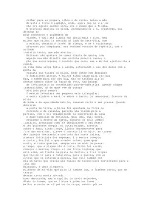 calhar para as poupar, olhou-o de revés, meteu a mão
  direita e tirou o espigão, onde, agora bem se via, se
  não era aquilo sangue seco, era o diabo que o fingia.
  O gracioso desviou os olhos, encomendou-se a S. Cristóvão, que
defende de
maus encontros e acidentes de
  viagem, e dali até Lisboa não abriu mais o bico. Uma
mulher que calhou ir sentada ao lado de Sete-Sóis, com
  o marido, desatou o farnel do almoço, e se à vizinhança
  ofereceu por comprazer, mas nenhuma vontade de repartir, com o
soldado
insistiu tanto, que ele aceitou.
  Baltasar não gostava de comer diante de gente, com
  aquela sua mão direita que sozinha parecia canha, o
  pão que escorregava, o conduto que caía, mas a mulher ajeitou-lhe a
comida
em cima duma larga fatia e assim, alternando o uso dos dedos com a
ponta da
  faquita que tirara do bolso, pôde comer com descanso
  e suficiente asseio. A mulher tinha idade para ser sua
mãe, o homem para ser seu pai, não se tratava ali de
nenhum namoro sobre as águas do Tejo, nas barbas
  de involuntário ou consentidor pau-de-cabeleira. Apenas alguma
fraternidade, dó de quem vem da guerra
  aleijado para sempre.
  O mestre levantara uma pequena vela triangular,
  o vento ajudava a maré, e ambos o barco. Os remadores, frescos da
noite
dormida e da aguardente bebida, remavam certo e sem pressa. Quando
dobraram
  a ponta de terra, a barca foi apanhada na força da
  corrente e da vazante, parecia uma viagem para o
paraíso, com o sol relampejando na superfície da água
  e duas famílias de toninhas, qual uma, qual outra,
  cruzando à frente da barca, escuros os seus lombos
luzidios, arqueados como se imaginassem o céu perto
e lhe quisessem chegar. Na outra margem, assente
sobre a água, ainda longe, Lisboa derramava-se para
fora das muralhas. Via-se o castelo lá no alto, as torres
das igrejas dominando a confusão das casas baixas,
a massa indistinta das empenas. E o mestre começou
a contar, Boa foi a que sucedeu ontem, quem quer
ouvir, e todos queriam, sempre era um modo de passar
o tempo, que a viagem não é curta, Então foi assim,
começou o mestre, chegou aí uma frota inglesa, que
está além, em frente da praia de Santos, e traz tropas
que hão-de ir para a Catalunha, para a guerra, com as
outras que cá estavam à espera, mas veio também com
ela um navio que trazia uns casais de facinorosos desterrados para a
ilha das
Barbadas, e umas cinquenta
mulheres de má vida que para lá também iam, a fazerem casta, que em
terras
dessas tanto monta honrada
como desonrada, mas o capitão do navio entendeu,
diabo do homem, que em Lisboa a poderiam fazer
melhor e assim se aligeirou da carga, mandou pôr as
 