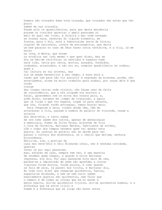 homens são cruzados duma nova cruzada, que cruzados são estes que tão
pouco
sabem da sua cruzadia.
Fazem alto os quadrilheiros, para que desta eminência
possam os trazidos apreciar o amplo panorama no
meio do qual vão viver, à direita o mar onde navegam
as nossas naus, senhoras do líquido elemento, em
frente, para o Sul, está a famosíssima serra de Sintra,
orgulho de nacionais, inveja de estrangeiros, que daria
um bom paraíso no caso de Deus fazer outra tentativa, e a vila, lá em
baixo
na cova, é Mafra, que dizem
os eruditos ser isso mesmo o que quer dizer, mas um
dia se hão-de rectificar os sentidos e naquele nome
será lido, letra por letra, mortos, assados, fundidos,
roubados, arrastados, e não sou eu, simples quadrilheiro às ordens,
quem a
tal leitura se vai atrever, mas
sim um abade beneditino a seu tempo, e essa será a
razão que tem para não vir assistir à sagração da bisarma, porém, não
antecipemos, ainda há muito trabalho para acabar, por causa dele é que
vocês
vieram
das longes terras onde vivíeis, não façam caso da falta
de concordância, que a nós ninguém nos ensinou a
falar, aprendemos com os erros dos nossos pais, e,
além disso, estamos em ,tempo de transição, e agora
que já viram o que vos espera, sigam lá para adiante,
que nós, ficando vocês entregues, vamos buscar mais.
  Para chegarem à obra, vindos donde vêm, têm de
atravessar a vila, passam à sombra do palácio do visconde, rasam a
soleira
dos Sete-Sóis, e tanto sabem
de uns como sabem dos outros, apesar de genealogias
e memoriais, Tomás da Silva Teles, bisconde de Vila
r_Iova da Cerveira, Baltasar Mateus, fabricante de aviões,
com o rodar dos tempos veremos quem vai ganhar esta
Querra. As janelas do palácio não se abrem para ver
passar o cortejo dos miseráveis, só o cheiro que deitam, senhora
biscondessa.
Abriu-se, sim, o postigo da
casa dos Sete-Sóis e veio Blimunda olhar, não é nenhuma novidade,
quantas
levas já por aqui passaram,
mas, estando em casa, sempre vem ver, é uma maneira
de receber quem chegou, e quando à noite Baltasar
regressa, ela diz, Por aqui passaram hoje mais de cem,
perdoe-se a imprecisão de quem não aprendeu a contar
rigoroso foram muitos, foram poucos, é como quando
se fala de anos, já passei dos trinta, e Baltasar diz,
Ao todo ouvi dizer que chegaram quinhentos, Tantos,
espanta-se Blimunda, e nem um nem outro sabem
exactamente quantos são quinhentos, sem falar que
o número é de todas as coisas que há no mundo a
menos exacta, diz-se quinhentos tijolos, diz-se quinhentos homens, e a
diferença que há entre tijolo e
homem é a diferença que se julga não haver entre
 