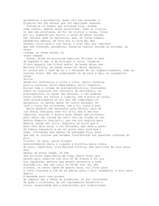 quinhentos e quinhentos, quem isto não entender à
primeira vez não merece que lho expliquem segunda.
  Juntam-se os homens que entraram hoje, dormem
onde calhar, amanhã serão escolhidos. Como os tijolos.
Os que não prestarem, se foi de tijolos a carga, ficam
por aí, acabarão por servir a obras de menos calado,
não faltará quem os aproveite, mas, se foram homens,
mandam-nos embora, em hora boa ou hora má, Não
serves, volta para a tua terra, e eles vão, por caminhos
que não conhecem, perdem-se, fazem-se vadios, morrem na estrada, às
vezes
roubam, às vezes matam, às
vezes chegam.
  Porém, ainda se encontram famílias felizes. A real
de Espanha é uma. A de Portugal é outra. Casam-se
filhos daquela com filhos desta, da banda deles vem
Mariana Vitória, da banda nossa vai Maria Bárbara,
os noivos são o José de cá e o Fernando de lá, respectivamente, como se
costuma dizer. Não são combinações do pé para a mão, os casamentos
estão
feitos
desde mil setecentos e vinte e cinco. Muita conversa
para a conversa, muito embaixador, muito regateio,
muitas idas e vindas de plenipotenciários, discussões
sobre as cláusulas dos contratos de matrimónio, as
prerrogativas, os dotes das meninas, e não podendo
estas uniões ser feitas à ligeira, nem à porta do talho,
onde grosseiramente se diz que são combinados os
amiganços, só agora, quase um lustro passado, se
fará a troca das princesas, uma a ti, outra a mim.
  Maria Bárbara tem dezassete anos feitos, cara de
lua cheia, bexigosa como foi dito, mas é uma boa
rapariga, musical a quanto pode chegar uma princesa,
pelo menos não caíram em cesto roto as lições do seu
mestre Domenico Scarlatti, que com ela seguirá para
Madrid, donde não volta. Espera-a um noivo que é
mais novo dois anos, o tal Fernando, que será o sexto
da tabela espanhola e de rei pouco mais terá que o
nome, informação que apenas de passagem fica, para
que não se insinue que estamos interferindo nas questões internas do
país
vizinho. Do qual, assim ficando
excelentemente feita a ligação à história deste nosso,
do qual, repetimos, virá Mariana Vitória, uma garotinha de onze anos,
que,
apesar da pouca idade, já tem
uma dolorosa experiência de vida, basta dizer que
esteve para casar-se com Luís XV de França e foi por
ele repudiada, palavra que parece excessiva e nada
diplomática, mas que outra se há-de usar se, uma
criança, na tenra idade de quatro anos, vai viver para
a corte francesa a fim de se educar para o dito casamento, e dois anos
depois
é mandada para casa porque
de repente deu a febre ao prometido, ou aos interesses
de quem v orientava, de ter rapidamente herdeiros a
coroa, necessidade que a pobrezinha, por inabilitação
 