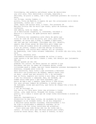 fisiológica, não poderia satisfazer antes de decorridos
uns oito anos. Veio devolvida a coitada, magrinha e
delicada, um pisco a comer, com v mal inventado pretexto de visitar os
pais,
rei Filipe, rainha Isabel, e
pronto, ficou em Madrid, à espera de que lhe arranjassem noivo menos
apressado, calhou ser o nosso
José, agora com quinze anos, a fazer. Dos prazeres de
Mariana Vitória não há muito que dizer, gosta de bonecas, adora
confeitos,
nem admira, está na idade, mas
já é habilíssima caçadora, e, crescendo, estimará a
música e a leitura. Há quem governe mais sabendo
menos.
  A história dos casamentos está cheia de gente que
ficou do lado de fora da porta, por isso, para evitar
vexames, se avisa que a boda, e também a baptizado,
não vás sem ser convidado. Convidado não foi, decerto,
aquele João Elvas amigo de Sete-Sóis pelo tempo que
este viveu em Lisboa antes de conhecer Blimunda e
a ela se juntar, chegou a dar-lhe abrigo na barraca
onde dormia, com outros meio vadios, ali ao convento
da Esperança, como todos estamos lembrados. Já então não era novo, hoje
está
um velho, sessenta anos
subitamente mordidos pela saudade de voltar à terra
onde nasceu e de que havia tomado o nome, são desejos que justamente
dão aos
velhos quando já não vão
podendo ter outros. De meter pernas ao caminho é que
duvidava, não por se temer da fraqueza delas, ainda
rijíssimas para a idade, mas por causa daqueles grandes descampados de
Alentejo, ninguém está livre de
maus encontros, haja vista o que aconteceu a Baltasar
Sete-Sóis nos pinheirais de Pegões, embora neste caso
se deva ..dizer que mau encontro foi o do salteador
que lá ficou, exposto aos corvos e aos cães, se depois
o não foi enterrar o camarada. Mas, em verdade, um
homem nunca sabe para o que está guardado, que
parte de bem e mal o espera. Quem diria a João Elvas,
nos seus antigos tempos de soldadia, e nestes agora
de vadiagem, ainda que pacífica, que havia de chegar-lhe a hora de
acompanhar
o rei de Portugal na
sua ida ao rio Caia para levar uma princesa e trazer
outra, _sim, quem diria. Ninguém lho disse, ninguém
previu, só o sabia o acaso que de longe vinha escolhendo e atando os
fios do
destino, diplomáticos e
dinásticos os das duas cortes, de saudades da terra e
desamparo os do soldado velho. Se um dia chegarmos
a decifrar estas malhas cruzadas, endireitaremos o fio
da vida e atingiremos a sabedoria suprema, se na
existência de tal coisa insistimos em acreditar.
  Claro está que João Elvas não vai de coche nem a
cavalo. Já ficou dito que tem boas pernas para andar,
sirva-se então delas. Mas, ou mais à frente, ou mais
 