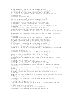 atrás, sempre D. João V lhe fará companhia, como
igualmente lha farão a rainha e os infantes, o príncipe
e a princesa, e todo o poder do mundo que na viagem
vai. Nunca a suma grandeza destes senhores suspeitará que vai
escoltando um
vagabundo, segurando-lhe
a vida e os bens tão perto de se acabarem. Mas, para
que não se acabem cedo de mais, sobretudo a vida,
bem precioso, não convém muito a João Elvas que se
intrometa no cortejo, sabido como é terem a mão leve
os soldados, e pesada, benza-os Deus, se lhes passa
pela cabeça que corre perigo a também preciosa segurança de sua
majestade.
  Assim acautelado, largou João Elvas de Lisboa e
passou a Aldegalega nos primeiros dias deste mês de
Janeiro de mil setecentos e vinte e nove, e ali se demorou assistindo
ao
desembarque das carruagens e cavalgaduras que vão servir no caminho.
Para sua
ilustração
ia fazendo perguntas, que é isto, donde veio, quem fez,
quem vai usar, parecem despropositadas indiscrições,
mas a este velho de aspecto venerando, ainda que sujo,
qualquer criado de cavalariça entende dever resposta,
e, crescendo a confiança, até do abegão se colhem
informações, basta mostrar-se piedoso João Elvas, que,
se de rezas sabe pouco, conhece de fingimento quanto
sobra. E se, em vez de resposta plausível, veio empurrão, mau modo e
soco
vesgo, por aí mesmo se
adivinhará o que não foi dito, no fim se acertarão as
contas dos erros com que se faz a história. Assim,
quando D. João V atravessou o rio, no dia oito de
Janeiro, para principiar a sua grande viagem, havia
em Aldegalega, à sua espera, para cima de duzentas viaturas, entre
estufas,
caleças, seges de campo, galeras,
carromatos, andas, uns que tinham vindo de Paris,
outros feitos de propósito em Lisboa para a ocasião,
sem falar nos coches reais, com as douraduras frescas, os veludos
renovados,
as borlas e sanefas penteadas. Da real cavalariça, só em bestas, eram
quase
duas mil, não se incluindo nelas os cavalos da guarda
do corpo e os dos regimentos de tropa que acompanham o cortejo.
Aldegalega,
que, por ser ponto obrigatório de passagem para o Alentejo, tem visto
muito,
nunca viu tanto, basta este pequeno rol de servidores,
cozinheiros são duzentos e vinte e dois, archeiros duzentos,
reposteiros
setenta, moços da prata cento e
três, criados das cavalariças mais de mil, e um ror incontável de
outros
criados e escravos de diversos
tons de preto. Aldegalega é um mar de gente, e
muito maior seria se aqui estivessem os fidalgos e
 