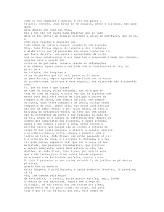 como se nos chamasse a guerra. E eis que passa o
triunfal cortejo. João Elvas só vê cavalos, gente e viaturas, não sabe
quem
está dentro nem quem vai fora,
mas a nós não nos custa nada imaginar que ao lado
dele se foi sentar um fidalgo caridoso e amigo de bem-fazer, que os há,
e
como esse fidalgo é daqueles que
tudo sabem de corte e cargos, ouçamo-lo com atenção,
Olha, João Elvas, depois do tenente e dos trombetas
e atabaleiros que já passaram, mas esses conhecias tu,
que foste da arte, vem agora o aposentador da corte
com os seus subalternos, é ele quem tem a responsabilidade dos cómodos,
aqueles seis a cavalo são
correios de gabinete, levam e trazem as informações
e as ordens, agora passa a berlinda com os confessores do rei, do
príncipe e
do infante, não imaginas a
carga de pecados que ali vai, pesam muito menos
as penitências, depois aparece a berlinda com os moços
do guarda-roupa, para que é esse espanto, sua majestade não é pobretão
como
tu, que só tens o que trazes
em cima do corpo, coisa estranha, ter só o que se
traz em cima do corpo, e outra vez não te espantes com
essas duas berlindas cheias de clérigos e padres da
Companhia de Jesus, nem sempre galinha, nem sempre
sardinha, umas vezes companhia de Jesus, outras vezes
companhia de João, ambos reis, mas estas acolitâncias
não são de sabor menor, e por falar disto, aí tens a
berlinda do estribeiro-menor, as três que vêm atrás
são do corregedor da corte e dos fidalgos da casa de
el-rei, segue-se a estufa do estribeiro-mor, depois os
coches dos camaristas dos infantes, e agora atenção,
agora é que começa a valer a pena, estes coches e
estufas vazios que passam são os coches e estufas de
respeito das reais pessoas, a seguir, a cavalo, aparece
o estribeiro-menor, enfim, chegou o momento, põe o
joelho em terra, João Elvas, que estão passando el-rei
e o príncipe D. José, e o infante D. António, é o teu
rei quem passa, papagaio real que vai à caça, vê que
majestade, que presença incomparável, que gracioso
e severo semblante, assim Deus estará no céu, não
duvides, ai João Elvas, João Elvas, por muitos anos
que ainda tenhas para viver nunca hás-de esquecer
este momento de felicidade perfeita, quando viste
D. João V passando no seu coche, estando tu de joelhos ao pé destas
piteiras,
guarda bem na memória
estas imagens, ó privilegiado, e agora podes-te levantar, já passaram,
já lá
vão, iam também seis moços
de estribeira, _a cavalo, estas quatro estufas, aqui, levam
a câmara de sua majestade, depois vem a sege do
cirurgião, se vão tantos dos que tratam das almas,
alguém havia de vir para cuidar do corpo, daí para
trás é que já não há muito que ver, seis seges de
 