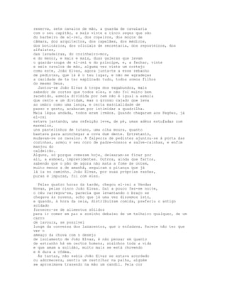 reserva, sete cavalos de mão, a guarda de cavalaria
com o seu capitão, e mais vinte e cinco seges que são
do barbeiro de el-rei, dos copeiros, dos moços de
câmara, dos arquitectos, dos capelães, dos médicos,
dos boticários, dos oficiais de secretaria, dos reposteiros, dos
alfaiates,
das lavadeiras, do cozinheiro-mor,
e do menor, e mais e mais, duas galeras que levam
o guarda-roupa de el-rei e do príncipe, e, a fechar, vinte
e seis cavalos de mão, alguma vez viste um cortejo
como este, João Elvas, agora junta-te a esse rebanho
de pedintes, que lá é o teu lugar, e não me agradeças
a caridade de te ter explicado tudo, todos somos filhos
do mesmo Deus.
  Juntou-se João Elvas à tropa dos vagabundos, mais
sabedor de cortes que todos eles, e não foi muito bem
recebido, esmola dividida por cem não é igual a esmola
que cento e um dividam, mas o grosso cajado que leva
ao ombro como uma lança, e certa marcialidade de
passo e gesto, acabaram por intimidar a quadrilha.
Meia légua andada, todos eram irmãos. Quando chegaram aos Pegões, já
el-rei
estava jantando, uma refeição leve, de pé, umas adéns estufadas com
marmelos,
uns pastelinhos de tutano, uma olha moura, quanto
bastava para aconchegar a cova dum dente. Entretanto,
mudavam-se os cavalos. A falperra de pedintes ajuntou-se à porta das
cozinhas, armou v seu coro de padre-nossos e salve-rainhas, e enfim
manjou do
caldeirão.
Alguns, só porque comeram hoje, deixaram-se ficar por
ali, a esmoer, imprevidentes. Outros, ainda que fartos,
sabendo que o pão de agora não mata a fome de ontem,
muito menos a de amanhã, seguiram a pitança que já
lá ia no caminho. João Elvas, por suas próprias razões,
puras e impuras, foi com eles.

  Pelas quatro horas da tarde, chegou el-rei a Vendas
Novas, pelas cinco João Elvas. Daí a pouco fez-se noite,
o céu carregou-se, parecia que levantando o braço se
chegava às nuvens, acho que já uma vez dissemos isto,
e quando, à hora da ceia, distribuíram comida, preferiu o antigo
soldado
fornecer-se de alimentos sólidos
para ir comer em paz e sozinho debaixo de um telheiro qualquer, de um
carro
de lavoura, se possível
longe da conversa dos lazarentos, que o enfadava. Parece não ter que
ver o
ameaço da chuva com o desejo
de isolamento de João Elvas, é não pensar em quanto
de estranho há em certos homens, sozinhos toda a vida
e que amam a solidão, muito mais se está chovendo
e é dura a côdea.
  Às tantas, não sabia João Elvas se estava acordado
ou adormecera, sentiu um restolhar na palha, alguém
se aproximava trazendo na mão um candil. Pela cor
 