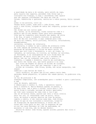 e qualidade da meia e do calção, pelo estofo da capa,
pela laçaria dos sapatos, percebeu João Elvas que o
visitante era fidalgo, e logo o reconheceu como aquele
que tão seguras informações lhe dera em cima do
valado. Esbaforida e queixosa, sentou-se a nobre pessoa, Estou cansado
de
andar à tua procura, corri as
Vendas Novas todas, onde está o João Elvas, onde
está o João Elvas, ninguém me sabia dar resposta, porque será que os
pobres
não dizem uns aos outros quem
são, enfim, já te encontrei, vinha contar-te como é o
palácio que el-rei mandou fazer para esta passagem,
olha que se trabalhou nele durante dez meses, de noite
e de dia, só para o trabalho nocturno se gastaram
mais de dez mil archotes, e aqui andaram para cima
de dois mil homens, entre pintores, ferreiros, entalhadores,
ensambladores,
serventes, soldados de infantaria
e cavalaria, e sabes tu que a pedra de alvenaria vinha
de três léguas de distância, carretas de transporte
passaram de quinhentas, e outras de menor porte, foi
assim que veio todo o necessário, a cal, as vigas, os
tabuados, as cantarias, os tijolos, as telhas, as cavilhas,
as ferragens, e as cavalgaduras de tiro foram mais de
duzentas, de maior vulto que isto só o convento de
Mafra, não sei se conheces, mas valeu a pena e o
trabalho, e também o dinheiro, digo-te em confidência,
mas disto não farás uso, que neste palácio e na casa
  que viste em Pegões se gastou um milhão de cruzados,
  sim, um milhão claro que não imaginas o que é um
  milhão de cruzados, João Elvas, porém, não sejas mesquinho, nem
sequer
saberias o que havias de fazer a
  tanto dinheiro, ao passo que el-rei sabe-o muito bem,
aprendeu desde pequenino, os pobres não sabem gastar, os poderosos sim,
o que
lá vai de pinturas e de
armações sumptuosas, com acomodações para o cardeal e para o patriarca,
e tem
casa de dossel, gabinete
e câmara para o senhor D. José, e aposentos iguais
para a infanta D. Maria Bárbara quando cá passar, e
as duas alas, uma é para a rainha, outra para o rei,
assim ficam à vontade, escusam de dormir apertados,
em todo caso largueza de cama como a tua é que
não se vê muitas vezes, parece que tens a terra inteira
para teu uso, aí ressonando como um porco, salvo
seja, de braços e pernas abertos em cima da palha,
capote a cobrir, e não cheiras nada bem, João Elvas,
deixa lá que se nos tornarmos a encontrar, trago-te
um frasquinho de água-da-hungria, e estas são as
novas que tinha para te dar, não te esqueças de que
el-rei sai para Montemor às três da madrugada, se
quiseres ir com ele, não te deixes dormir.
  Deixou-se dormir João Elvas, quando acordou passava das cinco e
chovia se
 