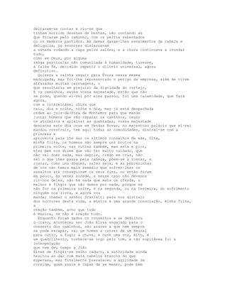 deitaram-se contas e viu-se que
tinham morrido dezenas de bestas, não contando as
que ficaram pelo caminho, com os peitos rebentados
ou os membros partidos. As damas davam-lhes esvaimentos de cabeça e
delíquios, os senhores disfarçavam
a estafa rodando a capa pelos salões, e a chuva continuava a inundar
tudo,
como se Deus, por alguma
zanga particular não comunicada à humanidade, tivesse,
à falsa fé, decidido repetir o dilúvio universal, agora
definitivo.
  Quisera a rainha seguir para Évora nessa mesma
madrugada, mas foi-lhe representado o perigo da empresa, além de virem
atrasadas muitas carruagens, o
que resultaria em prejuízo da dignidade do cortejo,
E os caminhos, saiba vossa majestade, estão que não
se pode, quando el-rei por eles passou, foi uma calamidade, que fará
agora,
com a interminável chuva que
caiu, dia e noite, noite e dia, mas já está despachada
ordem ao juiz-de-fora de Montemor para que mande
juntar homens que vão reparar os caminhos, cegar
os atoleiros e aplainar as quebradas, vossa majestade
descansa este dia onze em Vendas Novas, no majestoso palácio que el-rei
mandou construir, tem aqui todas as comodidades, distrai-se com a
princesa e
aproveita para lhe dar os últimos conselhos de mãe, Olha,
minha filha, os homens são sempre uns brutos na
primeira noite, nas outras também, mas esta é pior,
eles bem nos dizem que vão ter muito cuidado, que
não vai doer nada, mas depois, credo em cruz, não
sei o que lhes passa pela cabeça, põem-se a rosnar, a
rosnar, como uns dógues, salvo seja, e as pobrezinhas
de nós não temos mais remédio que sofrer-lhes os
assaltos até conseguirem os seus fins, ou então ficam
em pouco, às vezes sucede, e nesse caso não devemos
rir-nos deles, não há nada que mais os ofenda, o
melhor é fingir que não demos por nada, porque se
não for na primeira noite, é na segunda, ou na terceira, do sofrimento
ninguém nos livra, e agora vou
mandar chamar o senhor Scarlatti para nos distrair
dos horrores desta vida, a música é uma grande consolação, minha filha,
a
oração também, acho que tudo
é música, se não é oração tudo.
  Enquanto foram dados os conselhos e se dedilhou
o cravo, aconteceu ser João Elvas engajado para o
conserto dos caminhos, são azares a que nem sempre
se pode escapar, vai um homem a correr de um beiral
para outro, a fugir à chuva, e ouve uma voz, Alto, é
um quadrilheiro, conhece-se logo pelo tom, e tão supitânea foi a
interpelação
que nem deu tempo a João
Elvas de fingir-se velho caduco, a autoridade ainda
hesitou ao dar com mais cabelos brancos do que
esperava, mas finalmente prevaleceu a agilidade da
corrida, quem assim é capaz de se mexer, pode bem
 