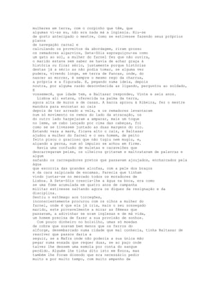 mulheres em terra, com o corpinho que têm, que
algumas vi-as eu, não era nada má a inglesia. Riu-se
de gosto antecipado o mestre, como se estivesse fazendo seus próprios
planos
de navegação carnal e
calculando os proveitos da abordagem, riram grosso
os remadores algarvios, Sete-Sóis espreguiçou-se como
um gato ao sol, a mulher do farnel fez que não ouvira,
o marido estava sem saber se havia de achar graça à
história ou ficar sério, justamente porque histórias
destas já a sério as não podia tomar, se alguma vez
pudera, vivendo longe, em terra de Pancas, onde, do
nascer ao morrer, é sempre o mesmo rego da charrua,
a própria e a figurada. E, pegando numa ideia, depois
noutra, por alguma razão desconhecida as ligando, perguntou ao soldado,
E
vossemecê, que idade tem, e Baltasar respondeu, Vinte e seis anos.
  Lisboa ali estava, oferecida na palma da terra,
agora alta de muros e de casas. A barca aproou à Ribeira, fez o mestre
manobra para encostar ao cais
depois de ter arreado a vela, e os remadores levantaram
num só movimento os remos do lado da atracação, os
do outro lado harpejaram a amparar, mais um toque
no leme, um cabo lançado por cima das cabeças, foi
como se se tivessem juntado as duas margens do rio.
Estando vaza a maré, ficava alto o cais, e Baltasar
ajudou a mulher do farnel e o seu homem, de peito
feito pisou o gracioso que não tugiu nem mugiu, e,
alçando a perna, num só impulso se achou em firme.
  Havia uma confusão de muletas e caravelões que
descarregavam peixe, os olheiros gritavam e maltratavam de palavras e
algum
safanão os carregadores pretos que passavam ajoujados, encharcados pela
água
que escorria das grandes alcofas, com a pele dos braços
e da cara salpicada de escamas. Parecia que tinham
vindo juntar-se no mercado todos os moradores de
Lisboa. A Sete-Sóis crescia-lhe a água na boca, era como
se uma fome acumulada em quatro anos de campanha
militar estivesse saltando agora os diques da resignação e da
disciplina.
Sentiu o estômago aos torcegões,
inconscientemente procurou com os olhos a mulher do
farnel, onde é que ela já iria, mais o seu sossegado
marido, este provavelmente a mirar as fêmeas que
passavam, a adivinhar se eram inglesas e de má vida,
um homem precisa de fazer a sua provisão de sonhos.
  Com pouco dinheiro no bolsilho, umas só moedas
de cobre que soavam bem menos que os ferros do
alforge, desembarcado numa cidade que mal conhecia, tinha Baltasar de
resolver que passos daria a
seguir, se a Mafra onde não poderia a sua única mão
pegar numa enxada que requer duas, se ao paço onde
talvez lhe dessem uma esmola por conta do sangue
perdido. Alguém lhe tinha dito isto em Évora, mas
também lhe foram dizendo que era necessário pedir
muito e por muito tempo, com muito empenho de
 