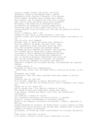 com pá e enxada. Quando João Elvas, com outros
apanhados, chegou ao descampado onde o caminho
desaparecia entre charcos e lodaçais, já lá andavam
muitos homens carreando terra e pedras dos cômoros
mais enxutos, era um trabalho de tirar dali e lançar
aqui, outras vezes abriam-se canais para escoamento
das águas, cada homem era um fantasma de barro,
um fantoche, um espantalho, em pouco tempo ficou
João Elvas como os outros, melhor teria feito se se
tivesse deixado ficar em Lisboa, por mais que uma pessoa se esforce,
não pode
voltar à infância. Todo o dia
andaram na dura faina, a chuva abrandou, e essa foi
a melhor ajuda, pois assim ganharam os aterros alguma consistência, se
não
vier de noite outro temporal
desfazer tudo. D. Maria Ana dormiu bem, debaixo do
seu alto cobertor de penas, que para todo o lado
leva, embalada no suave sono pela chuva que caía,
mas, como as mesmas causas não produzem sempre
os mesmos efeitos, depende das pessoas, das ocasiões,
dos cuidados que se levam para a cama, aconteceu
à princesa D. Maria Bárbara prolongarem-se-lhe pela
noite dentro os ecos das bátegas que tombavam do
céu, ou seriam as palavras inquietantes que ouvira da
mãe. Dos que tinham andado na estrada, uns dormiram
bem, outros mal, dependia do cansaço, que quanto a
agasalho e alimento não se podiam queixar, sua majestade não regateou
cómodos
e comida quente, à
estimação do mérito dos trabalhadores.
  Manhã cedo, enfim, saiu de Vendas Novas a comitiva da rainha, já com
as
carruagens que tinham
ficado para trás, nem todas, perdidas essas para sempre ou de mais
demorado
conserto, mas vai tudo com
um ar pingão, empapados os panos, desluzidos os ouros
e as cores, se não vier um arzinho de sol, será o casamento mais triste
que
alguma vez se viu. Agora não
está a chover, mas o frio aperta e queima as carnes,
não faltam frieiras por essas mãos, apesar dos regalos
e das mantas, falamos das damas, claro está, tão entanguidas e
constipadas
que fazem dó. A frente do cortejo
vai a pandilha cantoneira, em carros de bois, e, havendo
atoleiro, ribeira transbordada ou aluimento, saltam
abaixo e vão remediar, entretanto fica parado o comboio, esperando no
meio da
grande desolação da natureza. De Vendas Novas e outros lugares ao redor
tinham vindo juntas de bois, não uma nem duas, dezenas para tirarem dos
lamaçais as seges, as berlindas,
as galeras, os coches que neles constantemente se atolavam, passava-se
o
tempo nisto, desatrelar as mulas
e os cavalos, atrelar os bois, puxar, desatrelar os bois,
 