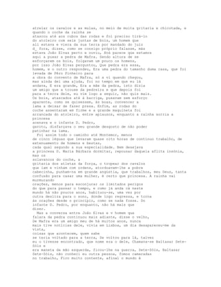 atrelar os cavalos e as mulas, no meio de muita gritaria e chicotada, e
quando o coche da rainha se
atascou até aos cubos das rodas e foi preciso tirá-lo
do atoleiro com seis juntas de bois, um homem que
ali estava e viera da sua terra por mandado do juiz
d_ fora, disse, como se consigo próprio falasse, más
estava João Elvas perto e ouviu, Até parece que estamos
aqui a puxar a pedra de Mafra. Sendo altura de se
esforçarem os bois, folgavam um pouco os homens,
por isso João Elvas perguntou, Que pedra era essa,
homem, e o outro respondeu, Era uma pedra do tamanho duma casa, que foi
levada de Pêro Pinheiro para
a obra do convento de Mafra, só a vi quando chegou,
mas ainda dei uma ajuda, foi no tempo em que eu lá
andava, E era grande, Era a mãe da pedra, isto dizia
um amigo que a trouxe da pedreira e que depois foi
para a terra dele, eu vim logo a seguir, não quis mais.
Os bois, atascados até à barriga, puxavam sem esforço
aparente, como se quisessem, às boas, convencer a
lama a deixar de fazer presa. Enfim, as rodas do
coche assentaram em firme e a grande maquineta foi
arrancada do atoleiro, entre aplausos, enquanto a rainha sorria a
princesa
acenava e o infante D. Pedro,
garoto, disfarçava o seu grande desgosto de não poder
patinhar na lama.
  Foi assim todo o caminho até Montemor, menos
de cinco léguas que levaram quase oito horas de contínuo trabalho, de
extenuamento de homens e bestas,
cada qual segundo a sua especialidade. Bem desejava
a princesa D. Maria Bárbara dormitar, repousar daquela aflita insónia,
mas os
solavancos do coche, a
gritaria dos atletas da força, o tropear dos cavalos
que iam e vinham com ordens, atordoavam-lhe a pobre
cabecinha, punham-na em grande angústia, que trabalhos, meu Deus, tanta
confusão para casar uma mulher, é certo que princesa. A rainha vai
murmurando
orações, menos para esconjurar os limitados perigos
do que para passar o tempo, e como já anda cá neste
mundo há não poucos anos, habituou-se, uma vez por
outra desliza para o sono, donde logo regressa, e torna
às orações desde o princípio, como se nada fosse. Do
infante D. Pedro, por enquanto, não há mais que
dizer.
  Mas a conversa entre João Elvas e v homem que
falara da pedra continuou mais adiante, disse o velho,
De Mafra era um amigo meu de há muitos anos, nunca
mais tive notícias dele, vivia em Lisboa, um dia desapareceu-me da
vista,
coisas que acontecem, quem sabe
se teria voltado para a terra, Se voltou para lá, talvez
eu o tivesse encontrado, que nome era o dele, Chamava-se Baltasar Sete-
Sóis e
era maneta da mão esquerda, ficou-lhe na guerra, Sete-Sóis, Baltasar
Sete-Sóis, não conheci eu outra pessoa, fomos camaradas
no trabalho, Fico muito contente, afinal o mundo é
 