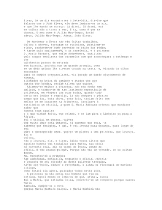 Elvas, Se um dia encontrares o Sete-Sóis, diz-lhe que
falaste com o João Elvas, ele deve lembrar-se de mim,
e que lhe mando um abraço, Lá direi, lá darei, mas
se calhar não o torno a ver, E tu, como é que te
chamas, O meu nome é Julião Mau-Tempo, Então
adeus, Julião Mau-Tempo, Adeus, João Elvas.

  De Montemor a Évora não vão faltar trabalhos.
Voltou a chover, tornaram os atoleiros, partiram-se
eixos, rachavam-se como gravetos os raios das rodas.
A tarde caía rapidamente, o ar arrefecia, e a princesa
D. Maria Bárbara, que enfim adormecera, auxiliada
pelo torpor emoliente dos caramelos com que aconchegara o estômago e
por
quinhentos passos de estrada
sem buracos, acordou com um grande arrepio, como
se um dedo gelado lhe tivesse tocado na testa, e, virando os olhos
ensonados
para os campos crepusculares, viu parado um pardo ajuntamento de
homens,
alinhados na beira do caminho e atados uns aos
outros por cordas, seriam talvez uns quinze.
  Afirmou-se melhor a princesa, não era sonho nem
delírio, e turbou-se de tão lastimoso espectáculo de
grilhetas, em véspera das suas bodas, quando tudo
devia ser ledice e regozijo, já não chegava o péssimo
tempo que faz, esta chuva, este frio, teriam feito bem
melhor se me casassem na Primavera. Cavalgava à
estribeira um oficial, a quem D. Maria Bárbara ordenou que mandasse
saber que
homens eram aqueles
e o que tinham feito, que crimes, e se iam para o Limoeiro ou para a
África.
Foi o oficial em pessoa, talvez
por muito amar esta infanta, já sabemos que feia, já
sabemos que bexigosa, e daí, e vai levada para Espanha, para longe do
seu
puro e desesperado amor, querer um plebeu a uma princesa, que loucura,
foi e
voltou,
não a loucura, ele, e disse, Saiba vossa alteza que
aqueles homens vão trabalhar para Mafra, nas obras
do convento real, são do termo de Évora, gente de
ofício, E vão atados porquê, Porque não vão de vontade, se os soltam
fogem,
Ah. Recostou-se a princesa
nas almofadas, pensativa, enquanto o oficial repetia
e gravava em seu coração as doces palavras trocadas,
há-de ser velho, caduco e reformado, e ainda se recordará do mavioso
diálogo,
como estará ela agora, passados todos estes anos.
  A princesa já não pensa nos homens que viu na
estrada. Agora mesmo se lembrou de que, afinal, nunca
foi a Mafra, que estranha coisa, constrói-se um convento porque nasceu
Maria
Bárbara, cumpre-se o voto
porque Maria Bárbara nasceu, e Maria Bárbara não
 