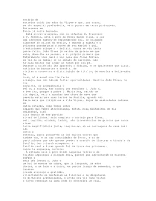 rosário de
estrelas caído das mãos da Virgem e que, por acaso,
se não especial preferência, veio pousar em terra portuguesa.
Entraremos em
Évora já noite fechada.
  Está el-rei à espera, com os infantes D. Francisco
e D. António, está o povo de Évora dando vivas, a luz
dos archotes tornou-se esplendoroso sol, os soldados
disparam as salvas do estilo, e quando a rainha e a
princesa passam para o coche de seu marido e pai,
o entusiasmo atinge o · delírio, nunca se viu tanta
gente feliz. João Elvas já saltou da galera em que
veio, doem-lhe as pernas, a si próprio promete que
futuramente lhes dará o uso para que foram feitas,
em vez de se deixar ir no embalo do carroção, não
há nada melhor que andar um homem por seu pé.
Durante a noite não lhe apareceu o fidalgo, e se aparecesse que diria,
notícias de banquetes e dosséis, de
visitas a conventos e distribuição de títulos, de esmolas e beija-mãos.
De
tudo, só a esmolinha lhe faria
arranjo, mas não hão-de faltar oportunidades. Hesitou João Elvas, no
dia
seguinte, se acompanharia o
rei ou a rainha, mas acabou por escolher D. João V,
e bem fez, porque a pobre D. Maria Ana, saindo um
dia depois, veio a apanhar uma chuva de neve que
parecia estar nas suas terras de Áustria, quando não
fazia mais que dirigir-se a Vila Viçosa, lugar de assinalados calores
em
outra estação, como todos estes
espaços que vimos atravessando. Enfim, pela manhãzinha do dia
dezasseis, oito
dias depois de ter partido
el-rei de Lisboa, saiu completo o cortejo para Elvas,
rei, capitão, soldado, ladrão, são irreverências de garotos que nunca
viram
tanta magnificência junta, imagine-se, só as carruagens da casa real
são
cento e
setenta, agora ponham-me as dos muitos nobres que
também vão, e as das comunidades de Évora, e as de
particulares que não querem perder a ocasião de ilustrar a história da
família, teu trisavô acompanhou a
família real a Elvas quando foi da troca das princesas,
nunca te esqueças, ouviste.
  À estrada saía o povo miúdo daquelas terras e de
joelhos implorava a piedade real, parece que adivinhavam os míseros,
porque a
seus pés levava D. João V
um baú de moedas de cobre, que ia lançando, às mãos
cheias, a um lado e a outro, em gestos largos de semeador, o que
causava
grande alvoroço e gratidão,
violentamente se desfaziam as fileiras e se disputavam
os dinheiros arremessados, e então era ver como velhos
e novos remexiam na lama onde se enterrara um real,
 