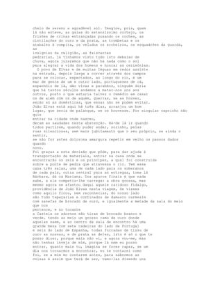 cheio de sereno e agradável sol. Imagine, pois, quem
lá não esteve, as galas do extensíssimo cortejo, os
frisões de crinas entrançadas puxando os coches, as
cintilações do ouro e da prata, as trombetas e os
atabales à compita, os veludos os archeiros, os esquadrões da guarda,
as
insígnias da religião, as faiscantes
pedrarias, já tínhamos visto tudo isto debaixo de
chuva, agora juraremos que não há nada como o sol
para alegrar a vida dos homens e honrar as cerimónias.
  O povo de Elvas e de muitas léguas em redor assiste
na estrada, depois larga a correr através dos campos
para se colocar, espectador, ao longo do rio, é um
mar de gente de um e outro lado, portugueses de cá,
espanhóis de lá, dão vivas e parabéns, ninguém diria
que há tantos séculos andamos a matar-nos uns aos
outros, posto o que estaria talvez o remédio em casar
os de além com os de aquém, guerras, se as houver,
serão só as domésticas, que essas não se podem evitar.
João Elvas está aqui há três dias, arranjou um bom
lugar, que seria de palanque, se os houvesse. Por singular capricho não
quis
entrar na cidade onde nasceu,
deram as saudades nesta abstenção. Há-de lá ir quando
todos partirem, quando puder andar, sozinho, pelas
ruas silenciosas, sem mais jubilamento que o seu próprio, se ainda o
sentir,
se não for antes dolorosa amargura repetir em velho os passos dados
quando
novo.
Foi graças a esta decisão que pôde, para dar ajuda à
transportação de materiais, entrar na casa onde se
encontrarão os reis e os príncipes, a qual foi construída
sobre a ponte de pedra que atravessa o rio. Tem essa
casa três salas, uma de cada lado para os soberanos
de cada país, outra central para as entregas, toma lá
Bárbara, dá cá Mariana. Dos apuros finais é que nada
sabe, a ele competiu-lhe carregar a obra grossa, mas
mesmo agora se afastou daqui aquele caridoso fidalgo,
providência de João Elvas nesta viagem, Se visses
como aquilo ficou, nem reconhecias, do nosso lado
são tudo tapeçarias e cortinados de damasco carmesim
com sanefas de brocado de ouro, e igualmente a metade da sala do meio
que nos
pertence, e no tocante
a Castela os adornos são tiras de brocado branco e
verde, tendo ao meio um grosso ramo de ouro donde
aquelas saem, e ao centro da sala de encontro há uma
grande mesa com sete cadeiras do lado de Portugal
e seis do lado de Espanha, todas forradas de tissu de
ouro as nossas, e de prata as deles, isto é só o que te
posso dizer, porque mais não vi, e agora vou-me, mas
não tenhas inveja de mim, porque lá nem eu posso
entrar, quanto mais tu, imagina se fores capaz, se um
dia nos tornarmos a encontrar, eu te contarei como
foi, se a mim mo contarem antes, para sabermos as
coisas é assim que terá de ser, vamo-las dizendo uns
 