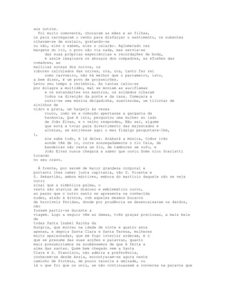 aos outros.
  Foi muito comovente, choraram as mães e as filhas,
os pais carregaram o cenho para disfarçar o sentimento, os nubentes
olhavam-se de soslaio, gostando-se
ou não, eles o sabem, eles o calarão. Aglomerado nas
margens do rio, o povo não via nada, mas servia-se
     das suas próprias experiências e recordações de boda,
     e assim imaginava os abraços dos compadres, as efusões das
comadres, as
malícias sonsas dos noivos, os
rubores calculados das noivas, ora, ora, tanto faz rei
     como carvoeiro, não há melhor que o parrameiro, isto,
a bem dizer, é um povo de grosseirões.
Levou seu tempo a cerimónia. Às tantas calou-se
por milagre a multidão, mal se moviam as auriflamas
     e os estandartes nos mastros, os soldados olharam
     todos na direcção da ponte e da casa. Começara a
     ouvir-se uma música delgadinha, suavíssima, um tilintar de
sininhos de
vidro e prata, um harpejo às vezes
     rouco, como se a comoção apertasse a garganta da
     harmonia, Que é isto, perguntou uma mulher ao lado
     de João Elvas, e o velho respondeu, Não sei, alguém
     que está a tocar para divertimento das majestades e
     altezas, se estivesse aqui o meu fidalgo perguntava-lhe,
i,
     ele sabe tudo, é lá deles. Acabará a música, todos irão
     aonde têm de ir, corre sossegadamente o rio Caia, de
     bandeiras não resta um fio, de tambores um rufo, e
     João Elvas nunca chegará a saber que ouviu Dome nico Scarlatti
tocando
no seu cravo.

  À frente, por serem de maior grandeza corporal e
portanto lhes caber justa capitania, vão S. Vicente e
S. Sebastião, ambos mártires, embora do martírio daquele não se veja
outro
sinal que a simbólica palma, o
resto são atavios de diácono e emblemático corvo,
ao passo que o outro santo se apresenta na conhecida
nudez, atado à árvore, com aqueles mesmos buracos
de horríveis feridas, donde por prudência se desencaixaram os dardos,
não
fossem partir-se durante a
viagem. Logo a seguir vêm as damas, três graças preciosas, a mais bela
de
todas Santa Isabel Rainha da
Hungria, que morreu na idade de vinte e quatro anos
apenas, e depois Santa Clara e Santa Teresa, mulheres
muito apaixonadas, que em fogo interior arderam, é o
que se presume das suas acções e palavras, quanto
mais presumiríamos se soubéssemos de que é feita a
alma das santas. Quem bem chegado vem a Santa
Clara é S. Francisco, não admira a preferência,
conhecem-se desde Assis, encontraram-se agora neste
caminho de Pintéus, de pouco valeria a amizade, ou
lá o que foi que os uniu, se não continuassem a conversa na palavra que
 