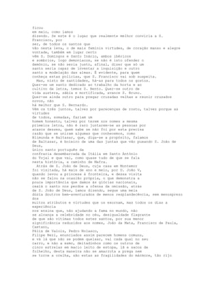 ficou
em meio, como íamos
dizendo. Se este é o lugar que realmente melhor conviria a S.
Francisco, por
ser, de todos os santos que
vão nesta leva, o de mais feminis virtudes, de coração manso e alegre
vontade, também em lugar certo
vêm S. Domingos e Santo Inácio, ambos ibéricos
e sombrios, logo demoníacos, se não é isto ofender o
demónio, se não seria justo, afinal, dizer que só um
santo seria capaz de inventar a inquisição e outro
santo a modelação das almas. É evidente, para quem
conheça estas polícias, que S. Francisco vai sob suspeita.
  Mas, nisto de santidades, há-as para todos os gostos.
Quer-se um santo dedicado ao trabalho da horta e ao
cultivo da letra, temos S. Bento. Quer-se outro de
vida austera, sábia e mortificada, avance S. Bruno.
Quer-se ainda outro para pregar cruzadas velhas e reunir cruzados
novos, não
há melhor que S. Bernardo.
Vêm os três juntos, talvez por parecenças de rosto, talvez porque as
virtudes
de todos, somadas, fariam um
homem honesto, talvez por terem nos nomes a mesma
primeira letra, não é raro juntarem-se as pessoas por
acasos desses, quem sabe se não foi por esta precisa
razão que se uniram algumas que conhecemos, como
Blimunda e Baltasar, que, diga-se a propósito, falamos
de Baltasar, é boieiro de uma das juntas que vão puxando S. João de
Deus,
único santo português da
confraria desembarcada da Itália em Santo António
do Tojal e que vai, como quase tudo de que se fala
nesta história, a caminho de Mafra.
  Atrás de S. João de Deus, cuja casa em Montemor
foi visitada, há mais de ano e meio, por D. João V,
quando levou a princesa à fronteira, e dessa visita
não se falou na ocasião própria, o que demonstra a
pouca importância que damos às glórias nacionais,
oxalá o santo nos perdoe a ofensa da omissão, atrás
de S. João de Deus, íamos dizendo, segue uma meia
dúzia doutros bem-aventurados de menos resplandecência, sem menosprezo
dos
muitos atributos e virtudes que os exornam, mas todos os dias a
experiência
nos ensina que, não ajudando a fama no mundo, não
se alcança a celebridade no céu, desigualdade flagrante
de que são vítimas todos estes santos, por sua menor
significância reduzidos aos nomes, João da Mata, Francisco de Paula,
Caetano,
Félix de Valois, Pedro Nolasco,
Filipe Neri, enunciados assim parecem homens comuns,
e vá lá que não se podem queixar, vai cada qual no seu
carro, e não a esmo, deitadinhos como os outros de
cinco estrelas em macio leito de estopa, lã e sacos de
folhelho, desta maneira não se amarrota a prega nem
se torce a orelha, são estas as fragilidades do mármore, tão rijo
 