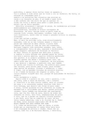 padrinhos, e apesar disso muitas vezes se apagava a
voz e acabava a vida antes que se visse a cor ao dinheiro. Na falta, aí
estavam as irmandades para a
esmola e as portarias dos conventos que proviam ao
caldo e ao tassalho do pão. E um homem a quem falte
a mão canhota não tem muito de que se queixar se
ainda lhe ficou a destra para pedir a quem passa. Ou
exigir com um ferro aguçado.
  Sete-Sóis atravessou o mercado do peixe. As vendedeiras gritavam
desbocadamente aos compradores,
provocavam-nos, sacudiam os braços carregados de
braceletes _de ouro, batiam juras no peito onde se
reuniam fios, cruzes, berloques, cordões, tudo de bom
ouro brasileiro, assim como os longos e pesados brincos ou argolas,
arrecadas
ricas que valiam a mulher.
Mas, no meio da multidão suja, eram miraculosamente
asseadas, como se as não tocasse sequer o cheiro do
peixe que removiam às mãos cheias. A porta duma
taberna que ficava ao lado da casa dos diamantes,
Baltasar comprou três sardinhas assadas, que, sobre
a indispensável fatia de pão, soprando e mordiscando,
comeu enquanto caminhava em direcção ao Terreiro
do Paço. Entrou no açougue que dava para a praça,
a regalar a vista sôfrega nas grandes peças de carne,
nos bois e porcos abertos, quartos inteiros pendurados
dos ganchos. A si próprio prometeu um festim de
viandas quando lhe desse o dinheiro para isso, não
sabia então que ali viria a trabalhar, um dia próximo,
e que deveria o emprego, a padrinho sim, mas também
ao gancho que trazia no alforge, tão prático para puxar
uma carcaça, para escoar umas tripas, para arredar
umas mantas de gordura. Tirando a sangueira, o lugar
é limpo, com as paredes forradas de azulejos brancos,
e se o homem da balança não enganar no peso, com
outros enganos ninguém dali sai, porque em qualidades de macieza e
saúde é
muito verdadeira a carne.
  Aquilo além é o palácio do rei, está o palácio, o rei
não está, anda a caçar em Azeitão, com o infante
D. Francisco e os seus outros irmãos, mais os criados
da casa, e os reverendos padres jesuítas João Seco e
Luís Gonzaga, que decerto não foram só para comer
e rezar, talvez quisesse el-rei refrescar as lições de
matemáticas e latinidades que deles, quando príncipe,
recebeu. Levou também sua majestade uma espingarda
nova, que lha fez João de Lara, mestre de armas dos
armazéns do reino, obra fina, adamasquinada de prata
e ouro, que se a perder em caminho tornará prestes
a seu dono, pois tem ao comprido do cano, em boa
letra romana embutida, como a do frontão de S. Pedro
de Roma, estes dizeres explicados SOU DE EL-REI
NOSSO SENHOR AVE DEUS GUARDE DOM JOAM
O V, todos em maiúsculas, como se copia, e ainda
dizem que as espingardas só sabem falar pela boca
e em linguagem de pólvora e chumbo. Essas são as
comuns, como foi a de Baltasar Mateus, o Sete-Sóis,
 