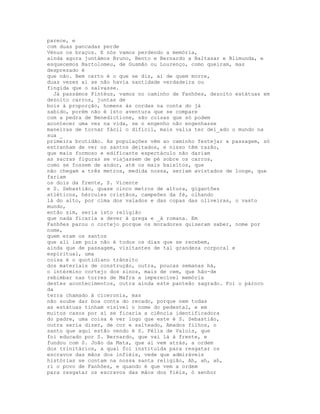 parece, e
com duas pancadas perde
Vénus os braços. E nós vamos perdendo a memória,
ainda agora juntámos Bruno, Bento e Bernardo a Baltasar e Blimunda, e
esquecemos Bartolomeu, de Gusmão ou Lourenço, como queiram, mas
desprezado é
que não. Bem certo é o que se diz, ai de quem morre,
duas vezes aí se não havia santidade verdadeira ou
fingida que o salvasse.
  Já passámos Pintéus, vamos no caminho de Fanhões, dezoito estátuas em
dezoito carros, juntas de
bois à proporção, homens às cordas na conta do já
sabido, porém não é isto aventura que se compare
com a pedra de Benedictione, são coisas que só podem
acontecer uma vez na vida, se o engenho não engenhasse
maneiras de tornar fácil o difícil, mais valia ter dei_ado o mundo na
sua _
primeira brutidão. As populações vêm ao caminho festejar a passagem, só
estranham de ver os santos deitados, e nisso têm razão,
que mais formoso e edificante espectáculo não dariam
as sacras figuras se viajassem de pé sobre os carros,
como se fossem de andor, até os mais baixitos, que
não chegam a três metros, medida nossa, seriam avistados de longe, que
fariam
os dois da frente, S. Vicente
e S. Sebastião, quase cinco metros de altura, gigantões
atléticos, hércules cristãos, campeões da fé, olhando
lá do alto, por cima dos valados e das copas das oliveiras, o vasto
mundo,
então sim, seria isto religião
que nada ficaria a dever à grega e _à romana. Em
Fanhões parou o cortejo porque os moradores quiseram saber, nome por
nome,
quem eram os santos
que ali iam pois não é todos os dias que se recebem,
ainda que de passagem, visitantes de tal grandeza corporal e
espiritual, uma
coisa é o quotidiano trânsito
dos materiais de construção, outra, poucas semanas há,
o intérmino cortejo dos sinos, mais de cem, que hão-de
rebimbar nas torres de Mafra a imperecível memória
destes acontecimentos, outra ainda este panteão sagrado. Foi o pároco
da
terra chamado à ciceronia, mas
não soube dar boa conta do recado, porque nem todas
as estátuas tinham visível o nome do pedestal, e em
muitos casos por aí se ficaria a ciência identificadora
do padre, uma coisa é ver logo que este é S. Sebastião,
outra seria dizer, de cor e salteado, Amados filhos, o
santo que aqui estão vendo é S. Félix de Valois, que
foi educado por S. Bernardo, que vai lá à frente, e
fundou com S. João da Mata, que aí vem atrás, a ordem
dos trinitários, a qual foi instituída para resgatar os
escravos das mãos dos infiéis, vede que admiráveis
histórias se contam na nossa santa religião, Ah, ah, ah,
ri o povo de Fanhões, e quando é que vem a ordem
para resgatar os escravos das mãos dos fiéis, ó senhor
 