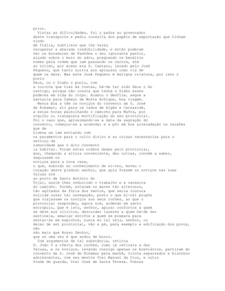 prior.
  Vistas as dificuldades, foi o padre ao governador
deste transporte e pediu consulta dos papéis de exportação que tinham
vindo
de Itália, subtileza que lhe valeu
recuperar a abalada credibilidade, e então puderam
ver os moradores de Fanhões o seu ignorante pastor,
alçado sobre o muro do adro, pregoando os benditos
nomes pela ordem que iam passando os carros, até
ao último, por acaso era S. Caetano, levado pelo José
Pequeno, que tanto sorria aos aplausos como ria de
quem os dava. Mas este José Pequeno é maligna criatura, por isso o
puniu
Deus, ou o Diabo o puniu, com
a corcova que traz às costas, há-de ter sido Deus o do
castigo, porque não consta que tenha o Diabo esses
poderes em vida do corpo. Acabou o desfile, segue a
santaria para Cabeço de Monte Achique, boa viagem.
  Menos boa a têm os noviços do convento de S. José
de Ribamar, ali para os lados de Algés e Carnaxide,
a estas horas palmilhando o caminho para Mafra, por
orgulho ou transposta mortificação do seu provincial.
Foi o caso que, aproximando-se a data da sagração do
convento, começou-se a acomodar e a pôr em boa arrecadação os caixões
que de
Lisboa se iam enviando com
os paramentos para o culto divino e as coisas necessárias para o
serviço da
comunidade que o dito convento
ia habitar. Foram estas ordens dadas pelo provincial,
que, chegando a altura conveniente, deu outras, convém a saber,
seguissem os
noviços para a nova casa,
o que, subindo ao conhecimento de el-rei, moveu o
coração deste piedoso senhor, que quis fossem os noviços nas suas
faluas até
ao porto de Santo António do
Tojal, assim lhes reduzindo o trabalho e a canseira
do caminho. Porém, estavam os mares tão alterosos,
tão agitados da fúria dos ventos, que seria loucura
suicida ousar tal navegação, posto o que el-rei propôs
que viajassem os noviços nos seus coches, ao que o
provincial respondeu, agora sim, ardendo em santo
escrúpulo, Que é isto, senhor, apurar confortos a quem
se deve aos cilícios, descuidar lazeres a quem há-de ser
sentinela, amaciar estofos a quem se prepara para
sentar-se em espinhos, nunca eu tal veja, senhor, ou
deixo de ser provincial, vão a pé, para exemplo e edificação dos povos,
não
são mais que Nosso Senhor,
que só uma vez é que andou de burro.
  Com argumentos de tal substância, retirou
D. João V a oferta dos coches, como já retirara a das
faluas, e os noviços, levando consigo apenas os breviários, partíram do
convento de S. José de Ribamar pela manhã, trinta esparvados e bisonhos
adolescentes, com seu mestre frei Manuel da Cruz, e outro
frade de guarda, frei José de Santa Teresa. Pobres
 
