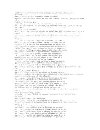 em Morelena, restauraram como puderam os atormentados pés na
enfermaria, e
depois, ao princípio sofrendo dores dobradas,
enquanto ao novo sofrimento se não habituaram, continuaram caminho para
Pêro
Pinheiro, passagem pior
que todas por estar o chão da estrada coberto de
estilhas de mármore. Lá adiante, na descida para Cheleiros, viram uma
cruz de
pau à beira do caminho,
sinal de ali ter morrido gente, em geral são assassinados, seria este o
caso,
não seria, sempre um padre-nosso se dirá por esta alma, ajoelharam-se
os
frades
e os noviços, em coro disseram a oração, coitados,
esta sim, é caridade suprema, rezar por quem não se
conhece, assim de joelhos vêem-se-lhes as solas dos
pés, tão castigadas, tão sangrentas, tão doloridas e
sujas, são a parte mais comovente do corpo humano,
se está de joelhos, viradas para o céu por onde nunca
caminharão. Terminado o padre-nosso, desceram ao
vale, atravessaram a ponte, outra vez entregues à
leitura do breviário, e não viram uma mulher que
assomava ao postigo da sua casa, e não ouviram o
que ela disse, Malditos sejam os frades.
  Ouis o acaso, agenciador de bons e maus sucessos,
que se encontrassem as estátuas com os noviços no
ligar da estrada que vem de Cheleiros com a que vem
de Alcainça Pequena, e isso foi ocasião de grandes demonstrações de
regozijo
por parte da congregação,
pelo afortunado augúrio. Passaram os frades para a
frente do comboio de carros, como batedores e espanta-diabos, entoando
sonoras jaculatórias, só não alçando
cruz porque a não levavam, se o consentiria o ritual.
Entraram assim em Mafra, recebidos triunfalmente,
tão magoadinhos dos pés, tão transportados de fé no
desvairo dos olhares, ou será fome, que desde S. José
de Ribamar que vêm caminhando, só roeram pão duro,
molhado em água da fonte, mas agora decerto os
tratarão melhor no hospício, onde por hoje se acomodam, mal podem
andar, é
como os fogueirames, passa
a grande labareda, ficam as cinzas, acaba-se a exaltação, fica a
melancolia.
Nem ao descarregar das estátuas
assistiram. Vieram os engenheiros e os homens da
força, trouxeram os cabrestantes, as roldanas, as cabrilhas, os
calabres e as
almofadas, as cunhas, os calços,
negregados instrumentos que de repente se escapam,
por isso a mulher de Cheleiros disse, Malditos sejam
os frades, e com muito suor e ranger de dentes foram
as figuras descidas, porém, agora alçadas em toda a
sua altura, postas em círculo, voltadas para dentro
como se estivessem reunindo assembleia ou partida,
 