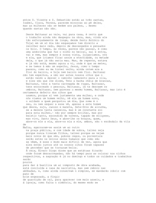 entre S. Vicente e S. Sebastião estão as três santas,
Isabel, Clara, Teresa, parecem minorcas ao pé deles,
mas as mulheres não se medem aos palmos, . mesmo
quando santas não são.

  Desce Baltasar ao vale, vai para casa, é certo que
  o trabalho ainda não despegou na obra, mas, vindo ele
  tão esforçadamente de longe, desde Santo António do
  Tojal em um só dia não esqueçamos tem direito a
  recolher mais cedo, depois de descangados e pensados
  os bois. O tempo, às vezes, parece não passar, é como
  uma andorinha que faz o ninho no beiral, sai e entra,
  vai e vem, mas sempre à nossa vista, julgaríamos, nós
  e ela, que iríamos ficar assim a eternidade, ou metade
  dela, o que já não seria mau. Mas, de repente, estava
  e já não está, mesmo agora a vi, onde é que se meteu,
  e se temos à mão um espelho, Jesus, como o tempo
  passou, como eu me tornei velho, ainda ontem era a
  flor do bairro, e hoje nem bairro nem flor. Baltasar
não tem espelhos, a não ser estes nossos olhos que o
  estão vendo a descer o caminho lamacento para a vila,
  e eles são que lhe dizem, Tens a barba cheia de brancas,
  Baltasar, tens a testa carregada de rugas, Baltasar,
  tens encorreado o pescoço, Baltasar, já te descaem os
  ombros, Baltasar, nem pareces o mesmo homem, Baltasar, mas isto é
certamente defeito dos olhos que
  usamos, porque aí vem justamente uma mulher, e onde
  nós víamos um homem velho, vê ela um homem novo,
  o soldado a quem perguntou um dia, Que nome é o
  seu, ou nem sequer a esse vê, apenas a este homem
que desce, sujo, canoso e maneta, Sete-Sóis de alcunha,
  se a merece tanta canseira, mas é um constante sol
  para esta mulher,· não por sempre brilhar, mas por
  existir tanto, escondido de nuvens, tapado de eclipses,
  mas vivo, Santo Deus, e abre-lhe os braços, quem,
  abre-os ele a ela, abre-os ela a ele, ambos, são o escândalo da vila
de
Mafra, agarrarem-se assim um ao outro
  na praça pública, e com idade de sobra, talvez seja
  porque nunca tiveram filhos, talvez porque se vejam
  mais novos do que são, pobres cegos, ou porventura
  serão estes os únicos seres humanos que como são
  se vêem, é esse o modo mais difícil de ver, agora que
  eles estão juntos até os nossos olhos foram capazes
  de perceber que se tornaram belos.
  À ceia, Álvaro Diogo disse que as estátuas ficarão
  onde foram descarregadas, não há tempo para as colocar nos nichos
respectivos, a sagração é já no domingo e todos os cuidados e trabalhos
serão
poucos
para dar à basílica um ar composto de obra acabada,
está concluída a casa da sacristia, mas sem reboco nas
abóbadas, e, como ainda conservam o simples, se mandarão cobrir com
pano de
brim engessado, a fingir
de guarnição de cal, para aparecer com mais asseio, e
à igreja, como falta o zimbório, do mesmo modo se
 