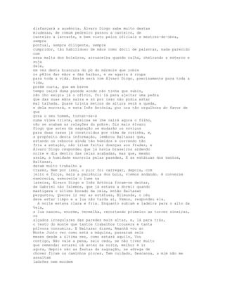 disfarçará a ausência. Álvaro Diogo sabe muito destas
miudezas, de comum pedreiro passou a canteiro, de
canteiro a lavrante, e bem visto pelos oficiais e mestres-de-obra,
sempre
pontual, sempre diligente, sempre
cumpridor, tão habilidoso de mãos como dócil de palavras, nada parecido
com
essa malta dos boieiros, arruaceira quando calha, cheirando a esterco e
suja
dele,
em vez desta brancura do pó do mármore que cobre
os pêlos das mãos e das barbas, e se agarra à roupa
para toda a vida. Assim será com Álvaro Diogo, precisamente para toda a
vida,
porém curta, que em breve
tempo cairá duma parede aonde não tinha que subir,
não lho exigia já o ofício, foi lá para ajeitar uma pedra
que das suas mãos saíra e só por isso não podia estar
mal talhada. Quase trinta metros de altura será a queda,
e dela morrerá, e esta Inês Antónia, por ora tão orgulhosa do favor de
que
goza o seu homem, tornar-se-á
numa viúva triste, ansiosa se lhe cairá agora o filho,
não se acabam as ralações do pobre. Diz mais álvaro
Diogo que antes da sagração se mudarão os noviços
para duas casas já construídas por cima da cozinha, e,
a propósito desta informação, lembrou Baltasar que,
estando os rebocos ainda tão húmidos e correndo tão
fria a estação, não iriam faltar doenças aos frades, e
Álvaro Diogo respondeu que já havia braseiros ardendo
noite e dia dentro das celas acabadas, mas que, mesmo
assim, a humidade escorria pelas paredes, E as estátuas dos santos,
Baltasar,
deram muito trabalho a
trazer, Nem por isso, o pior foi carregar, depois, com
jeito e força, mais a paciência dos bois, viemos andando. A conversa
esmorecia, esmorecia o lume na
lareira, Álvaro Diogo e Inês Antónia foram-se deitar,
de Gabriel não falemos, que já estava a dormir quando
mastigava o último bocado da ceia, então Baltasar
perguntou, Queres ir ver as estátuas, Blimunda, o céu
deve estar limpo e a lua não tarda aí, Vamos, respondeu ela.
  A noite estava clara e fria. Enquanto subiam a ladeira para o alto da
Vela,
a lua nasceu, enorme, vermelha, recortando primeiro as torres sineiras,
os
alçados irregulares das paredes mais altas, e, lá para trás,
o testo do monte que tantos trabalhos trouxera e tanta
pólvora consumira. E Baltasar disse, Amanhã vou ao
Monte Junto ver como está a máquina, passaram seis
meses desde a última vez, como estará aquilo, Vou
contigo, Não vale a pena, saio cedo, se não tiver muito
que remendar estarei cá antes da noite, melhor é ir
agora, depois são as festas da sagração, se adrega de
chover ficam os caminhos piores, Tem cuidado, Descansa, a mim não me
assaltam
ladrões nem mordem
 