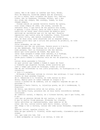 lobos, Não é de lobos ou ladrões que falo, Então,
Falo da máquina, Dizes-me sempre que me acautele,
eu vou e venho, mais cuidados não posso ter, Tem-nos
todos, não te esqueças, Sossega, mulher, que o meu
dia ainda não chegou, Não sossego, homem, os dias
chegam sempre.
  Tinham subido ao grande terreiro diante da igreja,
cujo corpo rompia do chão, céu acima, isolado da
restante obra. O que havia de ser palácio era ainda,
e apenas, o piso térreo, para um lado e para o outro,
sobre ele se vendo umas construções de madeira para
servirem às cerimónias que ali se iam dar. Parecia
impossível que tantos anos de trabalho, treze, fizessem
tão pouco vulto, uma igreja inacabada, um convento
que, em duas alas, está levantado até ao segundo andar,
o resto pouco mais que a altura dos portais do primeiro, ao todo
quarenta
celas acabadas, em vez das
trezentas que vão ser precisas. Parece pouco e é muito,
se não demasiado. Uma formiga vai à eira e agarra
numa pargana. Dali ao formigueiro são dez metros,
menos que vinte passos de homem. Mas quem vai
levar essa pargana e andar esse caminho, é a formiga,
não é o homem. Ora, o mal desta obra de Mafra é
terem posto homens a trabalhar nela em vez de gigantes, e, se com estas
e
outras obras passadas e futuras
se quer provar que também o homem é capaz de fazer
o trabalho que gigantes fariam, então aceite-se que
leve o tempo que levam as formigas, todas as coisas
têm de ser entendidas na sua justa proporção, os formigueiros e os
conventos,
a laje e a pargana.
  Blimunda e Baltasar entram no círculo das estátuas. O luar ilumina de
frente as duas grandes figuras
de S. Sebastião e S. Vicente, as três santas no meio
deles, depois para os lados começam os corpos e os
rostos a encher-se de sombras, até ao completo negrume em que se
escondem S.
Domingos e Santo Inácio, e, injustiça grave, se já o condenaram, S.
Francisco
de Assis, que merecia estar em luz plena, ao pé
da sua Santa Clara, prouvera não se veja nesta insistência nenhuma
insinuação
de comércio carnal, e depois, se o tivesse havido, que é que tinha, não
é por
isso que as pessoas deixam de ser santas, e com isso
é que os santos ficam pessoas. Blimunda vai olhando,
tenta adivinhar as representações, umas sabe-as só de
olhar uma vez, outras acerta após muito teimar, outras
não chega a ter a certeza, outras são como arcas fechadas. Compreende
que
aquelas letras, aqueles sinais, na
base em que assenta S. Vicente, estão explicando, claramente para quem
souber
ler, que nome ele tem. Com
o dedo acompanha as curvas e as rectas, é como um
 
