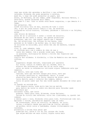 cego que ainda não aprendeu a decifrar o seu alfabeto
relevado, Blimunda não pode perguntar à estátua,
Quem és, o cego não pode perguntar ao papel, Que
dizes, só Baltasar, em seu tempo, pôde responder, Baltasar Mateus, o
Sete-Sóis, quando Blimunda quis saber,
Que nome é o seu. Tudo no mundo está dando respostas, o que demora é o
tempo
das perguntas. Uma
nuvem solitária veio do mar, sozinha em todo o claro
céu, e por um longo minuto cobriu a lua. As estátuas
tornaram-se vultos brancos, informes, perderam o contorno e as feições,
estão
como blocos de mármore
antes de as ir procurar e achar o cinzel do escultor.
Deixaram de ser santo e santa, são apenas primitivas
presenças, sem voz, nem sequer aquela que o desenho
dá, tão primitivas, tão difusas na sua massa, como
parecem as do homem e da mulher que, no meio delas,
se diluíram na escuridão, pois estes não são de mármore, simples
matéria
viva, e, como sabemos, nada
se confunde mais com a sombra do chão do que a
  carne dos homens. Sob a grande nuvem que, devagar,
  ia passando, distinguia-se melhor o brilho das fogueiras que
acompanhavam a
vigília dos soldados. A distância, a Ilha da Madeira era uma massa
confusa,
um
  gigantesco dragão deitado, respirando por quarenta
  mil foles, tantos os homens que ali dormem, mais os
  míseros das enfermarias onde não há um catre vago,
  salvo se estão os enfermeiros retirando alguns cadáveres este que
rebentou
por dentro, este que tinha uma
  nascida, este que deitava sangue pela boca, este que
  um estupor paralisou e, segundando, matou. A nuvem
  afastou-se para dentro da terra, maneira de dizer, pela
  terra dentro, para o interior dos campos, embora
  nunca se possa saber que faz uma nuvem quando deixamos de olhar para
ela,
ou quando se esconde por
  trás daquele monte, pode muito bem ter-se metido
  para dentro da terra ou sobre ela descido para fecundar quem
adivinhará que
estranhas vidas, que raros
  poderes, Vamos para casa, Blimunda, disse Baltasar.
  Saíram do círculo das estátuas, outra vez iluminadas, e, quando iam
começar
a descer para o vale, Blimunda olhou para trás. Fosforesciam como sal.
Apurando o ouvido, percebia-se daquele lado um rumor
  de conversação, seria um concílio, um debate, um juízo,
  talvez o primeiro desde que partiram de Itália, metidos
  em porões, entre ratos e humidades, atados violentamente nos
conveses,
porventura a última fala geral que
  poderiam ter, assim à luz da lua, porque não tarda
  que sejam metidos em seus nichos, alguns nunca mais
 