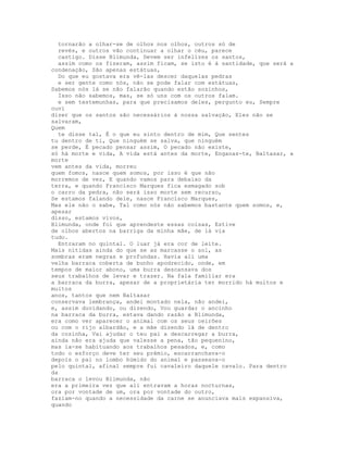tornarão a olhar-se de olhos nos olhos, outros só de
  revés, e outros vão continuar a olhar o céu, parece
  castigo. Disse Blimunda, Devem ser infelizes os santos,
  assim como os fizeram, assim ficam, se isto é à santidade, que será a
condenação, São apenas estátuas,
  Do que eu gostava era vê-las descer daquelas pedras
  e ser gente como nós, não se pode falar com estátuas,
Sabemos nós lá se não falarão quando estão sozinhos,
  Isso não sabemos, mas, se só uns com os outros falam.
  e sem testemunhas, para que precisamos deles, pergunto eu, Sempre
ouvi
dizer que os santos são necessários à nossa salvação, Eles não se
salvaram,
Quem
  te disse tal, É o que eu sinto dentro de mim, Que sentes
tu dentro de ti, Que ninguém se salva, que ninguém
se perde, É pecado pensar assim, O pecado não existe,
só há morte e vida, A vida está antes da morte, Enganas-te, Baltasar, a
morte
vem antes da vida, morreu
quem fomos, nasce quem somos, por isso é que não
morremos de vez, E quando vamos para debaixo da
terra, e quando Francisco Marques fica esmagado sob
o carro da pedra, não será isso morte sem recurso,
Se estamos falando dele, nasce Francisco Marques,
Mas ele não o sabe, Tal como nós não sabemos bastante quem somos, e,
apesar
disso, estamos vivos,
Blimunda, onde foi que aprendeste essas coisas, Estive
de olhos abertos na barriga da minha mãe, de lá via
tudo.
  Entraram no quintal. O luar já era cor de leite.
Mais nítidas ainda do que se as marcasse o sol, as
sombras eram negras e profundas. Havia ali uma
velha barraca coberta de bunho apodrecido, onde, em
tempos de maior abono, uma burra descansava dos
seus trabalhos de levar e trazer. Na fala familiar era
a barraca da burra, apesar de a proprietária ter morrido há muitos e
muitos
anos, tantos que nem Baltasar
conservava lembrança, andei montado nela, não andei,
e, assim duvidando, ou dizendo, Vou guardar o ancinho
na barraca da burra, estava dando razão a Blimunda,
era como ver aparecer o animal com os seus ceirões
ou com o rijo albardão, e a mãe dizendo lá de dentro
da cozinha, Vai ajudar o teu pai a descarregar a burra,
ainda não era ajuda que valesse a pena, tão pequenino,
mas ia-se habituando aos trabalhos pesados, e, como
todo o esforço deve ter seu prémio, escarranchava-o
depois o pai no lombo húmido do animal e passeava-o
pelo quintal, afinal sempre fui cavaleiro daquele cavalo. Para dentro
da
barraca o levou Blimunda, não
era a primeira vez que ali entravam a horas nocturnas,
ora por vontade de um, ora por vontade do outro,
faziam-no quando a necessidade da carne se anunciava mais expansiva,
quando
 