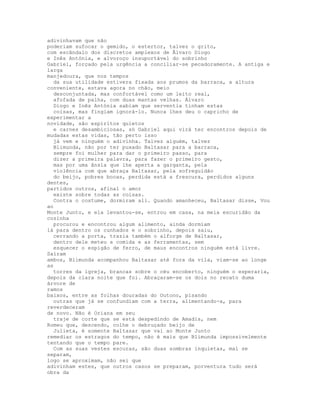 adivinhavam que não
poderiam sufocar o gemido, o estertor, talvez o grito,
com escândalo dos discretos amplexos de Ãlvaro Diogo
e Inês Antónia, e alvoroço insuportável do sobrinho
Gabriel, forçado pela urgência a conciliar-se pecadoramente. A antiga e
larga
manjedoura, que nos tempos
  da sua utilidade estivera fixada aos prumos da barraca, a altura
conveniente, estava agora no chão, meio
  desconjuntada, mas confortável como um leito real,
  afofada de palha, com duas mantas velhas. Álvaro
  Diogo e Inês Antónia sabiam que serventia tinham estas
  coisas, mas fingiam ignorá-lo. Nunca lhes deu o capricho de
experimentar a
novidade, são espíritos quietos
  e carnes desambiciosas, só Gabriel aqui virá ter encontros depois de
mudadas estas vidas, tão perto isso
  já vem e ninguém o adivinha. Talvez alguém, talvez
  Blimunda, não por ter puxado Baltasar para a barraca,
  sempre foi mulher para dar o primeiro passo, para
  dizer a primeira palavra, para fazer o primeiro gesto,
  mas por uma ânsia que lhe aperta a garganta, pela
  violência com que abraça Baltasar, pela sofreguidão
  do beijo, pobres bocas, perdida está a frescura, perdidos alguns
dentes,
partidos outros, afinal o amor
  existe sobre todas as coisas.
  Contra o costume, dormiram ali. Quando amanheceu, Baltasar disse, Vou
ao
Monte Junto, e ela levantou-se, entrou em casa, na meia escuridão da
cozinha
  procurou e encontrou algum alimento, ainda dormiam
lá para dentro os cunhados e o sobrinho, depois saiu,
  cerrando a porta, trazia também o alforge de Baltasar,
  dentro dele meteu a comida e as ferramentas, sem
  esquecer o espigão de ferro, de maus encontros ninguém está livre.
Saíram
ambos, Blimunda acompanhou Baltasar até fora da vila, viam-se ao longe
as
  torres da igreja, brancas sobre o céu encoberto, ninguém o esperaria,
depois da clara noite que foi. Abraçaram-se os dois no recato duma
árvore de
ramos
baixos, entre as folhas douradas do Outono, pisando
  outras que já se confundiam com a terra, alimentando-a, para
reverdeceram
de novo. Não é Oriana em seu
  traje de corte que se está despedindo de Amadis, nem
Romeu que, descendo, colhe o debruçado beijo de
  Julieta, é somente Baltasar que vai ao Monte Junto
remediar os estragos do tempo, não é mais que Blimunda impossivelmente
tentando que o tempo pare.
  Com as suas vestes escuras, são duas sombras inquietas, mal se
separam,
logo se aproximam, não sei que
adivinham estes, que outros casos se preparam, porventura tudo será
obra da
 