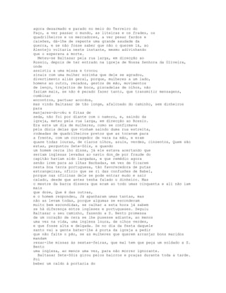 agora desarmado e parado no meio do Terreiro do
Paço, a ver passar o mundo, as liteiras e os frades, os
quadrilheiros e os mercadores, a ver pesar fardos e
caixões, dá-lhe de repente uma grande saudade da
guerra, e se não fosse saber que não o querem lá, ao
Alentejo voltaria neste instante, mesmo adivinhando
que o esperava a morte.
  Meteu-se Baltasar pela rua larga, em direcção ao
Rossio, depois de ter entrado na igreja de Nossa Senhora da Oliveira,
onde
assistiu a uma missa e trocou
sinais com uma mulher sozinha que dele se agradou,
divertimento aliás geral, porque, mulheres a um lado,
homens ao outro, recados, gestos de mão, movimentos
de lenço, trejeitos de boca, piscadelas de olhos, não
faziam mais, se não é pecado fazer tanto, que transmitir mensagens,
combinar
encontros, pactuar acordos,
mas vindo Baltasar de tão longe, afalcoado do caminho, sem dinheiros
para
manjares-do-céu e fitas de
seda, não foi por diante com o namoro, e, saindo da
igreja, meteu pela rua larga, em direcção ao Rossio.
Era este um dia de mulheres, como se confirmava
pela dúzia delas que vinham saindo duma rua estreita,
rodeadas de quadrilheiros pretos que as tocavam para
a frente, com um corregedor de vara na mão, e eram
quase todas louras, de claros olhos, azuis, verdes, cinzentos, Quem são
estas, perguntou Sete-Sóis, e quando
um homem cerca lho disse, já ele estava acertando que
seriam inglesas levadas ao navio don_de por fraude do
capitão haviam sido largadas, e que remédio agora
senão irem para as ilhas Barbadas, em vez de ficarem
nesta boa terra portuguesa, tão favorecedora de putas
estrangeiras, ofício que se ri das confusões de Babel,
porque nas oficinas dele se pode entrar mudo e sair
calado, desde que antes tenha falado o dinheiro. Mas
o mestre da barca dissera que eram ao todo umas cinquenta e ali não iam
mais
que doze, Que é das outras,
e o homem respondeu, Já apanharam umas tantas, mas
não as levam todas, porque algumas se esconderam
muito bem escondidas, se calhar a esta hora já sabem
se há diferença entre ingleses e portugueses. Seguiu
Baltasar o seu caminho, fazendo a S. Bento promessa
de um coração de cera se lhe pusesse adiante, ao menos
uma vez na vida, uma inglesa loura, de olhos verdes,
e que fosse alta e delgada. Se no dia da festa daquele
santo vai a gente bater-lhe à porta da igreja a pedir
que não falte o pão, se as mulheres que querem arranjar bons maridos
mandam
rezar-lhe missas às sextas-feiras, que mal tem que peça um soldado a S.
Bento
uma inglesa, ao menos uma vez, para não morrer ignorante.
  Baltasar Sete-Sóis girou pelos bairros e praças durante toda a tarde.
Foi
beber um caldo à portaria do
 