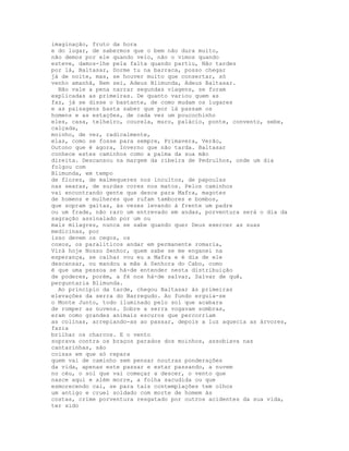 imaginação, fruto da hora
e do lugar, de sabermos que o bem não dura muito,
não demos por ele quando veio, não o vimos quando
esteve, damos-lhe pela falta quando partiu, Não tardes
por lá, Baltasar, Dorme tu na barraca, posso chegar
já de noite, mas, se houver muito que consertar, só
venho amanhã, Bem sei, Adeus Blimunda, Adeus Baltasar.
  Não vale a pena narrar segundas viagens, se foram
explicadas as primeiras. De quanto variou quem as
faz, já se disse o bastante, de como mudam os lugares
e as paisagens basta saber que por lá passam os
homens e as estações, de cada vez um poucochinho
eles, casa, telheiro, courela, muro, palácio, ponte, convento, sebe,
calçada,
moinho, de vez, radicalmente,
elas, como se fosse para sempre, Primavera, Verão,
Outono que é agora, Inverno que não tarda. Baltasar
conhece estes caminhos como a palma da sua mão
direita. Descansou na margem da ribeira de Pedrulhos, onde um dia
folgou com
Blimunda, em tempo
de flores, de malmequeres nos incultos, de papoulas
nas searas, de surdas cores nos matos. Pelos caminhos
vai encontrando gente que desce para Mafra, magotes
de homens e mulheres que rufam tambores e bombos,
que sopram gaitas, às vezes levando à frente um padre
ou um frade, não raro um entrevado em andas, porventura será o dia da
sagração assinalado por um ou
mais milagres, nunca se sabe quando quer Deus exercer as suas
medicinas, por
isso devem os cegos, os
coxos, os paralíticos andar em permanente romaria,
Virá hoje Nosso Senhor, quem sabe se me enganei na
esperança, se calhar vou eu a Mafra e é dia de ele
descansar, ou mandou a mãe à Senhora do Cabo, como
é que uma pessoa se há-de entender nesta distribuição
de poderes, porém, a fé nos há-de salvar, Salvar de quê,
perguntaria Blimunda.
  Ao princípio da tarde, chegou Baltasar às primeiras
elevações da serra do Barregudo. Ao fundo erguia-se
o Monte Junto, todo iluminado pelo sol que acabara
de romper as nuvens. Sobre a serra vogavam sombras,
eram como grandes animais escuros que percorriam
as colinas, arrepiando-as ao passar, depois a luz aquecia as árvores,
fazia
brilhar os charcos. E o vento
soprava contra os braços parados dos moinhos, assobiava nas
cantarinhas, são
coisas em que só repara
quem vai de caminho sem pensar noutras ponderações
da vida, apenas este passar e estar passando, a nuvem
no céu, o sol que vai começar a descer, o vento que
nasce aqui e além morre, a folha sacudida ou que
esmorecendo cai, se para tais contemplações tem olhos
um antigo e cruel soldado com morte de homem às
costas, crime porventura resgatado por outros acidentes da sua vida,
ter sido
 