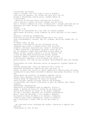 crucificado com sangue
sobre o coração, ter visto como a terra é grande e
tudo nela tão pequeno, ter falado aos seus bois com voz
branda e descansada, parece pouco, alguém saberá se
é suficiente.
  Meteu-se já Baltasar pelos contrafortes do Monte
Junto, procura o quase invisível caminho que por entre
mato o levará à máquina de voar, é sempre com o coração apertado que se
aproxima, por temor de que a tenham descoberto, talvez destruído,
talvez
roubado, e de
cada vez se surpreende de a ver como se tivesse acabado
agora mesmo de pousar, ainda fremente da veloz descida, no seu regaço
de
arbustos e miríficas trepadeiras,
miríficas se lhes há-de chamar porque não é isto terra
onde costumadamente cresçam. Não foi roubada, destruída também não, lá
está,
no mesmo lugar, de asa
descaída, o seu pescoço de ave confundido com as
ramagens mais altas, a cabeça escura como um ninho
suspenso. Baltasar aproximou-se, largou o alforge para
o chão, sentou-se a descansar um pouco, antes de se
pôr ao trabalho. Comeu duas sardinhas fritas sobre um
pedaço de pão, usando a ponta e o fio da navalha com
a arte de quem abre miniaturas em marfim, quando
terminou limpou a lâmina às ervas, a mão ao calção,
e dirigiu-se à máquina. O sol brilhava com força, o ar
estava quente. Por cima da asa, pisando cautelosamente para não ofender
o
revestimento de vime, Baltasar entrou na passarola. Algumas tábuas do
convés
estavam apodrecidas. Teria de substituí-las, trazer os
materiais necessários, demorar-se aqui uns dias, ou
então, só agora lhe ocorria a ideia, desmontar a máquina peça por peça,
transportá-la para Mafra escondê-la debaixo duma parga de palha, ou num
dos
subterrâneos do convento, se pudesse combinar com os
amigos mais chegados, confiar-lhes metade do segredo,
consigo mesmo se espantava de nunca ter pensado
nesta solução, quando voltasse falaria com Blimunda.
Ia distraído, não reparou onde punha os pés, de repente duas tábuas
cederam,
rebentaram, afundaram-se.
Esbracejou violentamente para se amparar, evitar a
queda, o gancho do braço foi enfiar-se na argola que
servia para afastar as velas, e, de golpe, suspenso
em todo o seu peso, Baltasar viu os panos arredarem-se
para o lado com estrondo, o sol inundou a máquina,
brilharam as bolas de âmbar e as esferas. A máquina
rodopiou duas vezes, despedaçou, rasgou os arbustos
que a envolviam, e subiu. Não se via uma nuvem no
céu.

  Em toda essa noite, Blimunda não dormiu. Pusera-se a esperar que
Baltasar
regressasse ao cair do dia,
 