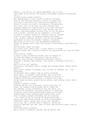 depois a lua pôs-se, era quase madrugada, nem a noite
teve tempo de escurecer. Na primeira claridade levantou-se Blimunda,
foi à
cozinha buscar algum alimento,
que desassossego é este, mulher, ainda não estamos
fora do que Baltasar prometeu, talvez aí chegue pelo
meio-dia, tinha muito que consertar na máquina, tão
velha, à chuva e ao vento, ele preveniu. Blimunda não
nos· ouve, saiu já de casa, vai pelo caminho que
conhece, aquele por onde Baltasar virá, não é possível
desencontrarem-se. Desencontro, sim, haverá, mas com
el-rei, que precisamente entrará hoje na vila de Mafra,
logo à tarde, trazendo em sua companhia o príncipe
D. José e o senhor infante D. António, mais os criados
todos da casa real, em suprema grandeza de estado,
ricos coches, soberbos cavalos, tudo em boa arrumação
aparecendo na boca da estrada, rodando, tropeando,
que nunca se terá visto tão assombrosa perspectiva.
Porém, de pompas reais temos nós avonde, as diferenças conhecemo-las,
ele é
mais brocado, menos brocado,
ele é mais ouro, menos ouro, o nosso dever é ir atrás
daquela mulher que a quantos encontra vai perguntando se viram um homem
com
estes sinais, assim,
e assim, o mais formoso do mundo, por tal engano se
vê como nem sempre se pode dizer o que se sente,
quem por este retrato reconheceria Baltasar, escuro,
grisalho e maneta, Não, mulher, 'não vimos, e Blimunda continua a
andar,
agora já fora dos caminhos
principais, atalhando como na viagem que fizeram ambos, aquele monte,
aquela
mata, quatro pedras alinhadas, seis colinas em redondo, vai o dia
adiantado,
de Baltasar nem a sombra. Não se sentou Blimunda
para comer, ia andando e mastigando, mas a noite em
claro fatigara-a, a inquietação come-lhe as forças, o
alimento enrola-se-lhe na boca, e o Monte Junto, que
já de longe avultava, parece que se afasta, que prodígio será. Não é
mistério
nenhum, é apenas o passo
vagaroso em que vai, arrastado, assim nunca mais lá
chego. Há lugares onde Blimunda não se lembra de
ter passado, outros reconhece-os por uma ponte, um
encontro de vertentes, um prado fundeiro. E soube que
já passou nesta terra porque àquela mesma porta está
aquela mesma velha cosendo aquela mesma saia, tudo
está na mesma, excepto Blimunda, que vai sozinha.
  Por estes sítios se recorda de terem encontrado o
pastor que lhes disse estarem na serra do Barregudo,
além Monte Junto, parece uma colina como qualquer
outra, mas não a reteve assim a memória, talvez por
causa do abaulado que tem, como se fosse uma miniatura deste lado do
planeta,
assim uma pessoa acredita
que a terra é realmente redonda. Não há pastor nem
 