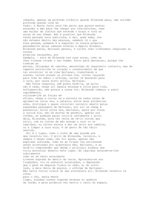 rebanho, apenas um profundo silêncio quando Blimunda pára, uma solidão
profunda quando olha em
redor. O Monte Junto está tão perto que parece bastar
estender a mão para lhe chegar aos contrafortes, como
uma mulher de joelhos que estende o braço e toca as
ancas do seu homem. Não é possível que Blimunda
tenha pensado esta subtileza, e daí, quem sabe, nós
não estamos dentro das pessoas, sabemos lá o que
elas pensam, andamos é a espalhar os nossos próprios
pensamentos pelas cabeças alheias e depois dizemos,
Blimunda pensa, Baltasar pensou, e talvez lhes tivéssemos imaginado as
nossas
próprias sensações, por
exemplo, · esta de Blimunda nas suas ancas, como se
lhes tivesse tocado o seu homem. Parou para descansar, porque lhe
tremiam as
pernas, fatigadas do caminho, amolecidas do imaginário contacto, mas de
repente entrou-lhe no coração o convencimento de que
vai encontrar lá em cima Baltasar, trabalhando e
suando, talvez atando os últimos nós, talvez lançando
para cima do ombro o alforge, talvez já descendo para
o vale, por causa disto gritou, Baltasar.
  Não houve resposta, nem podia havê-la, um grito
não é nada, chega ali àquela escarpa e volta para trás,
enfraquecido, nem parece a nossa voz. Blimunda começou a subir
rapidamente,
voltaram-lhe as forças em
afluxo, chega a correr se a encosta se reduz antes de
aprumar-se outra vez, e adiante, entre duas azinheiras
anãs, distingue o quase invisível carreiro aberto pelas
espaçadas passagens de Baltasar, por ali se chega à
passarola. Grita outra vez, Baltasar, agora por força
a ouvirá ele, não há montes de permeio, apenas uns
covões, se pudesse parar ouviria certamente o grito
dele, Blimunda, está tão certa de tê-lo ouvido que
sorri, com as costas da mão enxuga o suor ou as
lágrimas, ou talvez esteja a dar um jeito aos cabelos,
ou a limpar a cara suja, é um gesto de tão vário
sentido.
  Ali é o lugar, como o ninho de uma grande ave
que levantou voo. O grito de Blimunda, terceiro, e
sempre o mesmo nome, não foi agudo, apenas uma
explosão sufocada, como se as tripas lhe estivessem
sendo arrancadas por gigantesca mão, Baltasar, e ao
dizê-lo compreendeu que desde o princípio soubera que
viria encontrar deserto este lugar. As lágrimas secaram-se-lhe
subitamente
como se um vento escaldante
tivesse soprado de dentro da terra. Aproximou-se aos
tropeções, viu os arbustos arrancados, a depressão
que o peso da máquina fizera no chão, e, do outro
lado, a meia dúzia de passos, o alforge de Baltasar.
Não havia outros sinais do que acontecera ali. Blimunda levantou os
olhos
para o céu, agora menos
limpo, algumas nuvens vogavam serenas no quebrar
da tarde, e pela primeira vez sentiu o vazio do espaço,
 