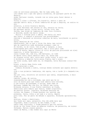 como se estivesse pensando, Não há nada além, mas
isto mesmo era o que não queria acreditar, em qualquer parte do céu
deveria
andar Baltasar voando, lutando com as velas para fazer descer a
máquina.
Tornou a olhar o alforge, foi buscá-lo, sentiu o peso do
espigão dentro dele, e então lembrou-se de que a máquina, se subira no
dia
anterior, a noite fizera-a descer,
por isso Baltasar não estava no céu, estaria na terra,
em qualquer parte, talvez morto, talvez vivo, mas
ferido, que ainda se lembrava de como fora violenta
a descida, porém com maior carga.
  Deitou o alforge para o ombro, não havia ali mais
que fazer, e começou a procurar nas proximidades,
subindo e descendo as encostas cobertas de mato, escolhendo os pontos
altos,
agora desejosa de ter olhos
agudíssimos, não os que o jejum lhe dava, mas outros
que da superfície nada deixassem escapar, como os
do falcão, ou do lince. Com os pés a sangrar, a saia
esfarrapada pelo mato espinhoso, deu a volta pelo lado
norte do monte, depois tornou ao sítio de partida procurando um nível
superior, e então descobriu que
nunca tinham ido, nem ela, nem Baltasar, ao cume
do Monte Junto agora deveria subir lá, antes que
se fizesse noite, dali teria mais larga vista, é certo que
à distância a máquina faria pouca figura, mas o acaso
às vezes ajuda, quem sabe se, lá chegando, veria Baltasar acenar-lhe
com o
braço, à beira duma fonte onde
ambos matariam a sede.
  Começou Blimunda a subir, consigo mesma ralhando que aquela deveria
ter
sido a sua primeira lembrança, não agora, com a tarde já a despedir-se.
Sem
dar por isso, encontrou um carreiro que subia, serpenteando, e mais
acima um
caminho largo, de carros,
surpreendeu-se com a novidade, que será que há no
alto do monte para que tenha sido aberta esta estrada,
e com sinais de passagem, e antiga, quem sabe se
Baltasar também deu com ela. Ao dobrar uma curva,
Blimunda estacou. À sua frente caminhava um frade,
dominicano pelo hábito que vestia, homem corpulento,
de pescoço grosso. Inquieta, Blimunda hesitava em
correr, em chamar, O frade pareceu ter sentido uma
presença. Parou, olhou a um lado e a outro, depois
para trás. Fez um gesto de bênção e aguardou. Blimunda aproximou-se,
Deo
gratias, disse o dominicano,
que fazes por aqui, perguntou. Ela não pôde mais que
responder, Ando à procura do meu homem, e não
sabia como continuar, o frade pensaria que ela estava
doida se lhe fosse falar em máquina voadora, em passarola, em nuvens
fechadas. Recuou alguns passos,
Somos de Mafra, o meu homem veio aqui ao Monte
 