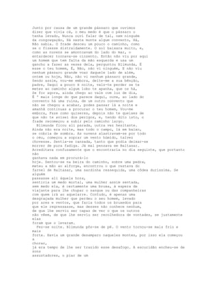 Junto por causa de um grande pássaro que ouvimos
dizer que vivia cá, o meu medo é que o pássaro o
tenha levado, Nunca ouvi falar de tal, nem ninguém
da congregação, Há neste monte algum convento, Há,
Não sabia. O frade desceu um pouco o caminho, como
se o fizesse distraidamente. O sol baixara muito, e,
como as nuvens se amontoavam do lado do mar, o
entardecer tornava-se cinzento. Então não viu por aqui
um homem que tem falta da mão esquerda e usa um
gancho a fazer as vezes dela, perguntou Blimunda, É
esse o teu homem, É, Não, não vi ninguém, E não viu
nenhum pássaro grande voar daquele lado de além,
ontem ou hoje, Não, não vi nenhum pássaro grande,
Sendo assim, vou-me embora, deite-me a sua bênção,
padre, Daqui a pouco é noite, vais-te perder se te
metes ao caminho algum lobo te apanha, que os há,
Se for agora, ainda chego ao vale com luz de dia,
É ' mais longe do que parece daqui, ouve, ao lado do
convento há uma ruína, de um outro convento que
não se chegou a acabar, podes passar lá a noite e
amanhã continuas a procurar o teu homem, Vou-me
embora, Faze como quiseres, depois não te queixes de
que não te avisei dos perigos, e, tendo dito isto, o
frade recomeçou a subir pelo caminho largo.
  Blimunda ficou ali parada, outra vez hesitante.
Ainda não era noite, mas todo o campo, lá em baixo,
se cobria de sombra. As nuvens alastravam-se por todo
o céu, começou a soprar um vento húmido, talvez
chovesse. Sentia-se cansada, tanto que podia deixar-se
morrer de pura fadiga. Já mal pensava em Baltasar.
Acreditava confusamente que o encontraria no dia seguinte, que portanto
não
ganhava nada em procurá-lo
hoje. Sentou-se na beira do caminho, sobre uma pedra,
meteu a mão ao alforge, encontrou o que restava do
farnel de Baltasar, uma sardinha ressequida, uma côdea duríssima. Se
alguém
passasse ali àquela hora,
sentiria um medo mortal, uma mulher assim sentada,
sem medo ela, é certamente uma bruxa, à espera de
viajante para lhe chupar o sangue ou das companheiras
com quem irá ao aquelarre. Contudo, é apenas uma
desgraçada mulher que perdeu o seu homem, levado
por ares e ventos, que faria todos os bruxedos para
que ele regressasse, mas desses não conhece nenhum,
de que lhe serviu ser capaz de ver o que os outros
não vêem, de que lhe serviu ser recolhedora de vontades, se justamente
elas
foram que o levaram.
  Fez-se noite. Blimunda pôs-se de pé. O vento tornou-se mais frio e
mais
forte. Havia um grande desamparo naqueles montes, por isso ela começou
a
chorar,
já era tempo de lhe ser trazido esse desafogo. A escuridão encheu-se de
sons
assustadores, o piar de um
 