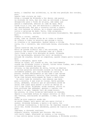 mocho, o ramalhar das azinheiras, e, se não era perdição dos ouvidos,
para
aquele lado ululara um lobo.
Ainda a coragem de Blimunda a fez descer cem passos
na direcção do vale, mas era como se estivesse a baixar
devagarinho para o fundo de um poço, sem saber que
goelas a esperavam, abertas ao lume da água. Mais
tarde viria a lua, que lhe mostraria o caminho se o
céu descobrisse, mas que a tornaria visível a quanto
ser vivo batesse os montes, se a alguns assustaria,
outros a gelariam de medo. Parou, toda arrepiada.
A pouca distância, qualquer coisa rastejara bruscamente. Não aguentou
mais.
Começou a correr, caminho
acima, como se levasse atrás de si todos os diabos
do inferno e todos os monstros que povoam a terra,
os viventes e os imaginados. Quando dobrou a última
curva, viu o convento, uma construção baixa, atarracada. Pelas frestas
da
igreja coava-se uma luz pálida.
Havia um grande silêncio sob o céu estrelado, sob o
sussurro das nuvens, tão próximas como se o Monte
Junto fosse a mais alta montanha do mundo. Blimunda
foi-se aproximando, pareceu-lhe ouvir um murmúrio
entoado de orações, seriam as completas, quando chegou perto tornou-se
mais
forte a melopeia, agora eram
cheias as vozes, ali orando ao céu, tão humildemente
orando que Blimunda tornou a chorar, talvez estes frades, sem o saber,
estivessem trazendo Baltasar das
alturas, ou das perdições da selva, talvez as mágicas
e latinas palavras estivessem curando as feridas de que
certamente padece, por isso Blimunda se juntou às
preces, dizendo mentalmente as que sabe e que servem
para tudo, perdimento, maleita, alma ansiosa, alguém
lá em cima estará encarregado de fazer a destrinça.
  Do outro lado do convento, num rebaixo que dava
para a encosta, é que eram as ruínas. Havia paredes
altas, abóbadas, recantos que se adivinhava serem de
celas, bom lugar para passar a noite ao abrigo do
frio e das feras. Blimunda, ainda receosa, entrou no
breu profundo das abóbadas, apalpou o caminho com
as mãos e os pés, temendo cair em algum buraco.
Aos poucos, os olhos foram-se habituando ao negrume,
depois a claridade difusa do espaço recortou os vãos
das frestas, assinalando as paredes. O chão, de erva rasteira, estava
limpo.
Havia um piso superior aonde não
se podia chegar, pelo menos não era agora visível o
acesso. Blimunda estendeu a manta a um canto, fez
do alforge travesseira, e deitou-se. As lágrimas vieram
outra vez. Ainda chorando adormeceu, passou da vigília ao sono entre
duas
lágrimas, e chorando continuou
enquanto dormia, sonhando que chorava. Não durou
isto muito tempo. Afastando as nuvens, a lua surgiu,
o luar entrou pelas ruínas como uma presença, e Blimunda acordou.
 