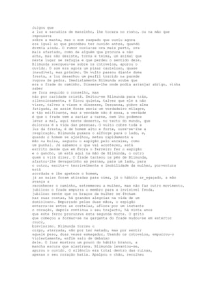 Julgou que
a luz a sacudira de mansinho, lhe tocara no rosto, ou na mão que
repousava
sobre a manta, mas o som raspado que ouviu agora
era igual ao que percebeu ter ouvido antes, quando
dormia ainda. O rumor ouvia-se ora mais perto, ora
mais afastado, como de alguém que procura e não
acha, mas não desiste, torna e teima, um animal que
neste lugar se refugia e que perdeu o sentido dele.
Blimunda soergueu-se sobre os cotovelos, apurou o
ouvido. O som era agora um pisar cauteloso, quase
inaudível, mas próximo. Um vulto passou diante duma
fresta, a luz desenhou um perfil torcido na parede
rugosa de pedra. Imediatamente Blimunda soube que
era o frade do caminho. Dissera-lhe onde podia arranjar abrigo, vinha
saber
se fora seguido o conselho, mas
não por caridade cristã. Deitou-se Blimunda para trás,
silenciosamente, e ficou quieta, talvez que ele a não
visse, talvez a visse e dissesse, Descansa, pobre alma
fatigada, se assim fosse seria um verdadeiro milagre,
e tão edificante, mas a verdade não é essa, a verdade
é que o frade vem a saciar a carne, nem lho podemos
levar a mal, aqui neste deserto, no tecto do mundo, que
dolorosa é a vida das pessoas. O vulto cobre toda a
luz da fresta, é de homem alto e forte, ouve-se-lhe a
respiração. Blimunda puxara o alforge para o lado, e,
quando o homem se ajoelhou, meteu rapidamente a
mão na bolsa, segurou o espigão pelo encaixe, como
um punhal. Já sabemos o que vai acontecer, está
escrito desde que em Évora o ferreiro fez o espigão
e o gancho, um está aqui na mão de Blimunda, o outro
quem o virá dizer. O frade tacteou os pés de Blimunda,
afastou-lhe devagarinho as pernas, para um lado, para
o outro, excita-o terrivelmente a imobilidade da mulher, porventura
está
acordada e lhe apetece o homem,
já as saias foram atiradas para cima, já o hábito ar_egaçado, a mão
avança a
reconhecer o caminho, estremeceu a mulher, mas não faz outro movimento,
jubiloso o frade empurra o membro para a invisível fenda,
jubiloso sente que os braços da mulher se fecham
nas suas costas, há grandes alegrias na vida de um
dominicano. Empurrado pelas duas mãos, o espigão
enterra-se entre as costelas, aflora por um instante
o coração, depois continua o seu trajecto, há vinte anos
que este ferro procurava esta segunda morte. O grito
que começou a formar-se na garganta do frade mudou-se em estertor
rouco,
brevíssimo. Blimunda torceu o
corpo, aterrada, não por ter matado, mas por sentir
aquele peso, duas vezes esmagador. Usando os cotovelos, empurrou-o
violentamente, enfim saiu de debaixo
dele. O luar mostrou um pouco do hábito branco, a
mancha escura que alastrava. Blimunda levantou-se,
apurou o ouvido. O silêncio era total dentro das ruínas,
apenas o seu coração batia. Apalpou o chão, recolheu
 