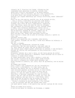 convento de S. Francisco da Cidade, informou-se das
irmandades mais generosas na esmola, retendo três
delas para ulterior averiguação, a de Nossa Senhora
da Oliveira, onde já estivera, que era a dos confeiteiros,
a de Santo Elói, dos ourives da prata, e a do Menino
Perdido, por alguma semelhança que consigo encontrava, mesmo lembrando-
se tão
pouco de ter sido menino, perdido sim, se me acharão um dia.
  Caiu a noite, e Sete-Sóis foi procurar onde dormir.
Já então se tinha ligado de amizade com outro antigo
soldado, mais velho de anos e experiência, chamava-se
este João Elvas, agora com modo de vida na rufiagem,
que justamente se acoitava para a noite, estando suave
o tempo, nuns telheiros abandonados, rentes com os
muros do convento da Esperança, para o lado do olival.
Fez-se Baltasar hóspede de ocasião, sempre era um
amigo novo, uma companhia para a conversa, mas,
pelo sim pelo não, dando como desculpas convir-lhe
muito aliviar o braço são do peso do alforge, encairou o gancho no
coto, não
querendo ofuscar João
Elvas e mais quadrilha com o espigão, arma mortal,
como sabemos. Ninguém lhe fez mal, e eram seis debaixo do telheiro, e
ele não
fez mal a ninguém.
  Enquanto não adormeceram, falaram de crimes
acontecidos. Não dos seus próprios, cada qual sabe de
si, Deus saberá de todos, mas dos de gente principal,
sem castigo quase sempre quando conhecidos os autores, e sem escrúpulo
extremo da justiça nas averiguações se fora misterioso o acto.
Ladrãozito,
briguento, matador de a real e meio, se não havia perigo de soltar
este a língua para denunciar o mandante, esses malhavam com os ossos no
Limoeiro, e ainda assim tinham
as sopas garantidas, tanto como a merda e o mijo em
que viviam. A pontos de há pouco tempo terem soltado
uns cento e cinquenta de culpas menos pesadas, que
então estavam no Limoeiro, por junto, mais de quinhentos, com as muitas
levas
de homens que vieram
para a Índia e que acabaram por não ser necessários,
e era tanto o ajuntamento, e a fome tanta, que se
declarou uma doença que nos ia matando a todos por
isso soltaram aqueles, um deles sou eu. E outro disse,
Isto é terra de muito crime, morre-se mais que na
guerra, é o que diz quem lá andou, e tu que dizes,
Sete-Sóis, e Baltasar respondeu, Vi como se morre na
guerra, não sei como se morre em Lisboa, por isso não
posso comparar, mas que fale aí o João Elvas, tanto
sabe de praças de guerra como de praças de gente, e
João Elvas só encolheu os ombros, não disse nada.
  Tornou a conversa ao ponto primeiro, e foi contado
o caso do dourador que deu uma facada numa viúva
com quem queria casar, e não queria ela, que por castigo de não coroar
o
desejo do homem ficou morta,
e ele foi-se meter no convento da Trindade, e também
 