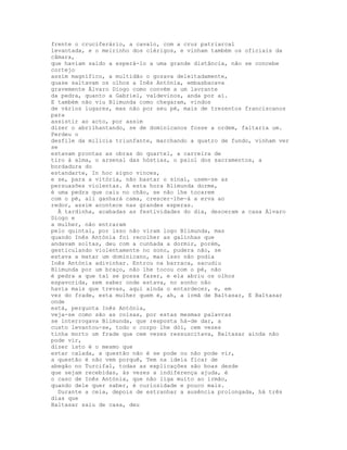 frente o cruciferário, a cavalo, com a cruz patriarcal
levantada, e o meirinho dos clérigos, e vinham também os oficiais da
câmara,
que haviam saído a esperá-lo a uma grande distância, não se concebe
cortejo
assim magnífico, a multidão o gozava deleitadamente,
quase saltavam os olhos a Inês Antónia, embasbacava
gravemente Álvaro Diogo como convém a um lavrante
da pedra, quanto a Gabriel, valdevinos, anda por aí.
E também não viu Blimunda como chegaram, vindos
de vários lugares, mas não por seu pé, mais de trezentos franciscanos
para
assistir ao acto, por assim
dizer o abrilhantando, se de dominicanos fosse a ordem, faltaria um.
Perdeu o
desfile da milícia triunfante, marchando a quatro de fundo, vinham ver
se
estavam prontas as obras do quartel, a carreira de
tiro à alma, o arsenal das hóstias, o paiol dos sacramentos, a
bordadura do
estandarte, In hoc signo vinces,
e se, para a vitória, não bastar o sinal, usem-se as
persuasões violentas. A esta hora Blimunda dorme,
é uma pedra que caiu no chão, se não lhe tocarem
com o pé, ali ganhará cama, crescer-lhe-á a erva ao
redor, assim acontece nas grandes esperas.
  À tardinha, acabadas as festividades do dia, desceram a casa Álvaro
Diogo e
a mulher, não entraram
pelo quintal, por isso não viram logo Blimunda, mas
quando Inês Antónia foi recolher as galinhas que
andavam soltas, deu com a cunhada a dormir, porém,
gesticulando violentamente no sono, pudera não, se
estava a matar um dominicano, mas isso não podia
Inês Antónia adivinhar. Entrou na barraca, sacudiu
Blimunda por um braço, não lhe tocou com o pé, não
é pedra a que tal se possa fazer, e ela abriu os olhos
espavorida, sem saber onde estava, no sonho não
havia mais que trevas, aqui ainda o entardecer, e, em
vez do frade, esta mulher quem é, ah, a irmã de Baltasar, E Baltasar
onde
está, pergunta Inês Antónia,
veja-se como são as coisas, por estas mesmas palavras
se interrogava Blimunda, que resposta há-de dar, a
custo levantou-se, todo o corpo lhe dói, cem vezes
tinha morto um frade que cem vezes ressuscitava, Baltasar ainda não
pode vir,
dizer isto é o mesmo que
estar calada, a questão não é se pode ou não pode vir,
a questão é não vem porquê, Tem na ideia ficar de
abegão no Turcifal, todas as explicações são boas desde
que sejam recebidas, às vezes a indiferença ajuda, é
o caso de Inês Antónia, que não liga muito ao irmão,
quando dele quer saber, é curiosidade e pouco mais.
  Durante a ceia, depois de estranhar a ausência prolongada, há três
dias que
Baltasar saiu de casa, deu
 