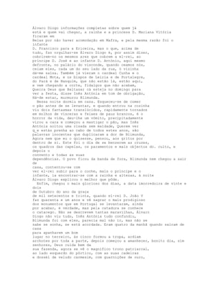 Álvaro Diogo informações completas sobre quem já
está e quem vai chegar, a rainha e a princesa D. Mariana Vitória
ficaram em
Belas por não haver acomodação em Mafra, e pela mesma razão foi o
infante
D. Francisco para a Ericeira, mas o que, acima de
tudo, faz orgulhar-se Álvaro Diogo é, por assim dizer,
cobrirem-no os mesmos ares que cobrem a el-rei, ao
príncipe D. José e ao infante D. António, aqui mesmo
defronte, no palácio do visconde, quando ceamos nós,
ceiam eles, cada um do seu lado da rua, ó vizinha
dá-me salsa. Também já vieram o cardeal Cunha e o
cardeal Mota, e os bispos de Leiria e de Portalegre,
do Pará e de Nanquim, que não estão lá, estão aqui,
e vem chegando a corte, fidalgos que não acabam,
Queira Deus que Baltasar cá esteja no domingo para
ver a festa, disse Inês Antónia em tom de obrigação,
Há-de estar, murmurou Blimunda.
  Nessa noite dormiu em casa. Esqueceu-se de comer
o pão antes de se levantar, e quando entrou na cozinha
viu dois fantasmas translúcidos, rapidamente tornados
em molhos de vísceras e feixes de paus brancos, é o
horror da vida, deu-lhe um vómito, precipitadamente
virou a cara e começou a mastigar o pão, mas Inês
Antónia soltou uma risada sem maldade, Querem ver
q_e estás prenha ao cabo de todos estes anos, são
palavras inocentes que duplicaram a dor de Blimunda,
Agora nem que eu o quisesse, pensou, aos gritos por
dentro de si. Este foi o dia de se benzerem as cruzes,
os quadros das capelas, os paramentos e mais objectos do. culto, e
depois o
convento e todas as suas
dependências. O povo ficou da banda de fora, Blimunda nem chegou a sair
de
casa, contentou-se com
ver el-rei subir para o coche, mais o príncipe e o
infante, ia encontrar-se com a rainha e altezas, à noite
Álvaro Diogo explicou o melhor que pôde.
  Enfim, chegou o mais glorioso dos dias, a data imorredoira de vinte e
dois
de Outubro do ano da graça
de mil setecentos e trinta, quando el-rei D. João V
faz quarenta e um anos e vê sagrar o mais prodigioso
dos monumentos que em Portugal se levantaram, ainda
por acabar, é verdade, mas pela catadura se conhece
o catacego. Não se descrevem tantas maravilhas, Álvaro
Diogo não viu tudo, Inês Antónia tudo confundiu,
Blimunda foi com eles, parecia mal não ir, mas não se
sabe se sonha, se está acordada. Eram quatro da manhã quando saíram de
casa
para apanharem um bom
lugar no terreiro, às cinco formou a tropa, ardiam
archotes por toda a parte, depois começou a amanhecer, bonito dia, sim
senhores, Deus cuida bem da
sua fazenda, agora se vê o magnífico trono patriarcal,
ao lado esquerdo do pórtico, com as suas cadeiras
e dossél de veludo carmesim, com guarnições de ouro,
 