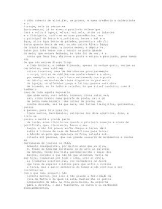 o chão coberto de alcatifas, um primor, e numa credência a caldeirinha
e o
hissope, mais os restantes
instrumentos, já se armou a procissão solene que
dará a volta à igreja, el-rei vai nela, atrás os infantes
e a fidalgaria, conforme as suas precedências, mas
o principal da festa é o patriarca, benze o sal e a
água, atira água benta às paredes, porventura não foi
tanta quanta devia de ser, ou não cairia Álvaro Diogo
de trinta metros daqui a poucos meses, e depois vai
bater por três vezes com o báculo na porta grande
do meio, que estava fechada, às três foi de vez, é a
  conta que Deus fez, abriu-se a porta e entrou a procissão, pena temos
nós
de que não entrem Álvaro Diogo
  e Inês Antónia, e também Blimunda, apesar do nenhum gosto, veriam as
cerimónias, umas sublimes,
  outras tocantes, umas de derrubar-se prostradamente
  o corpo, outras de sublimar-se aceleradamente a alma,
  por exemplo, estar o patriarca escrevendo com a ponta
  do báculo, em montes de cinza dispostos no pavimento
  da igreja, os alfabetos grego e latino, parece mais obra
  de bruxedo, eu te talho e retalho, do que ritual canónico, como é
também o
caso de toda aquela maçonaria
  que além está, ouro moído, incenso, cinza outra vez,
  sal, vinho branco numa garrafa de prata, cal e pó
  de pedra numa bandeja, uma colher de prata, uma
  concha dourada, sei lá que mais, não faltam hieroglifos, gatimanhos,
passos
e passes, para lá e para cá,
  óleos santos, benzimentos, relíquias dos doze apóstolos, doze, e
nisto se
passou a manhã e grande parte
  da tarde, eram cinco horas quando o patriarca começou a missa de
pontifical, que, claro está, levou o seu
  tempo, e não foi pouco, enfim chegou a termo, dali
  subiu à tribuna da casa de Benedictione para lançar
  a bênção ao povo que esperava cá fora, setenta mil,
  oitenta mil pessoas, que num grande sussurro de movimentos e vestes
se
derrubaram de joelhos no chão,
  momento inesquecível, por muitos anos que eu viva,
  D. Tomás de Almeida recitando lá do alto as palavras
  da bênção, tendo boa vista percebe-se-lhe o mexer dos
  beiços, ouvidos é que não há que alcancem, havia de
ser hoje, clamariam por todo o orbe, urbi et orbis,
  as trombetas electrónicas, voz verdadeira de Jeová
  que teve de esperar milénios para que enfim o ouvisse
  a terra, mas a maior sabedoria do homem ainda continua a ser
contentar-se
com o que tem, enquanto não
  inventa melhor, por isso é tão grande a felicidade da
  vila de Mafra e de quem lá está, bastam-lhe os gestos
  compassados da mão, de cima para baixo, da esquerda
  para a direita, o anel faiscante, os ouros e os carmesins
resplandecentes,
 