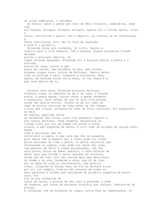 as alvas cambraias, o retumbar
  do báculo sobre a pedra que veio de Pêro Pinheiro, lembram-se, vede
com_
ela sangra, milagre, milagre, milagre, aquele foi o último gesto, tirar
o
calço, retirou-se o pastor com o séquito, as ovelhas já se levantaram,
a
festa continuará, oito são os dias da sagração
e este é o primeiro.
  Blimunda disse aos cunhados, Já volto. Desceu a
ladeira para a vila deserta. Com a pressa, alguns moradores tinham
deixado
portas e postigos abertos. Os
lumes estavam apagados. Blimunda foi à barraca buscar a manta e o
alforge,
entrou em casa, juntou o que
podia de comida, uma escudela de pau, uma colher,
algumas roupas suas, outras de Baltasar. Depois meteu
tudo no alforge e saiu. Começava a escurecer, mas,
agora, de nenhuma noite teria medo, se tão negra é a
que leva dentro de si.


  Durante nove anos, Blimunda procurou Baltasar.
Conheceu todos os caminhos do pó e da lama, a branda
areia, a pedra aguda, tantas vezes a geada rangente
e assassina, dois nevões de que só saiu viva porque
ainda não queria morrer. Tisnou-se de sol como um
ramo de árvore retirado do lume antes de lhe chegar
a hora das cinzas, arregoou-se como um fruto estalado, foi espantalho
no meio
de searas, aparição entre
as moradores das vilas, susto nos pequenos lugares e
nos casais perdidos. Onde chegava, perguntava se
tinham visto por ali um homem com estes e estes
sinais, a mão esquerda de menos, e alto como um soldado da guarda real,
barba
toda e grisalha, mas se
entretanto a rapou, é uma cara que não se esquece,
pelo menos não a esqueci eu, e tanto pode ter vindo
pelas estradas de toda a gente, ou pelos carreiros que
atravessam os campos, como pode ter caído dos ares,
num pássaro de ferro e vimes entrançados, com uma
vela preta, bolas de âmbar amarelo, e duas esferas de
metal baço que contêm o maior segredo do universo,
ainda que de tudo isto não restem mais que destroços,
do homem e da ave, levem-me a eles, que só de lhes
pôr as mãos em cima os reconhecerei, nem preciso
olhar. Julgavam-na doida, mas, se ela se deixava ficar
por ali uns tempos, viam-na tão sensata em todas as
mais palavras e acções que duvidavam da primeira suspeita de pouco
siso. Por
fim já era conhecida de
terra em terra, a pontos de não raro a preceder o nome
de Voadora, por causa da estranha história que contava. Sentava-se às
portas,
a conversar com as mulheres do lugar, ouvia-lhes as lamentações, os
 
