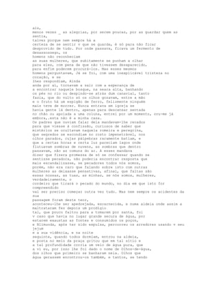ais,
menos vezes _ as alegrias, por serem poucas, por as guardar quem as
sentia,
talvez porque nem sempre há a
certeza de se sentir v que se guarda, é só para não ficar
desprovido de tudo. Por onde passava, ficava um fermento de
desassossego, os
homens não reconheciam
as suas mulheres, que subitamente se punham a olhar
para eles, com pena de que não tivessem desaparecido,
para enfim poderem procurá-los. Mas esses mesmos
homens perguntavam, Já se foi, com uma inexplicável tristeza no
coração, e se
lhes respondiam, Ainda
anda por aí, tornavam a sair com a esperança de
a encontrar naquele bosque, na seara alta, banhando
os pés no rio ou despindo-se atrás dum canavial, tanto
fazia, que do vulto só os olhos gozavam, entre a mão
e o fruto há um espigão de ferro, felizmente ninguém
mais teve de morrer. Nunca entrava em igreja se
havia gente lá dentro, apenas para descansar sentada
no chão ou apoiada a uma coluna, entrei por um momento, ovu-me já
embora,.esta não é a minha casa.
Os padres que ouviam falar dela mandavam-lhe recados
para que viesse à confissão, curiosos de saber que
mistérios se ocultavam naquela romeira e peregrina,
que segredos se escondiam no rosto impenetrável, nos
olhos parados, cujas pálpebras raramente batiam, e
que a certas horas e certa luz pareciam lagos onde
flutuavam sombras de nuvens, as sombras que dentro
passavam, não as comuns do ar. A esses mandava
dizer que fizera promessa de só se confessar quando se
sentisse pecadora, não poderia encontrar resposta que
mais escandalizasse, se pecadores todos nós somos,
porém, não era raro que falando sobre isto com outras
mulheres as deixasse pensativas, afinal, que faltas são
essas nossas, as tuas, as minhas, se nós somos, mulheres,
verdadeiramente, o
cordeiro que tirará o pecado do mundo, no dia em que isto for
compreendido
vai ser preciso começar outra vez tudo. Mas nem sempre os acidentes da
sua
passagem foram deste teor,
aconteceu-lhe ser apedrejada, escarnecida, e numa aldeia onde assim a
maltrataram fez depois um prodígio
tal, que pouco faltou para a tomarem por santa, foi
v caso que havia no lugar grande secura de água, por
estarem exaustas as fontes e consumidos os poços,
e Blimunda, após ter sido expulsa, percorreu os arredores usando v seu
jejum
e a sua vidência, e na noite
seguinte, quando todos dormiam, entrou na aldeia,
e posta no meio da praça gritou que em tal sítio e
a tal profundidade corria um veio de água pura, que
a vi eu, por isso lhe foi dado o nome de Olhos-de-água,
dos olhos que primeiro se banharam nela. Olhos que
água gerassem encontrou-os também, e tantos, se tendo
 